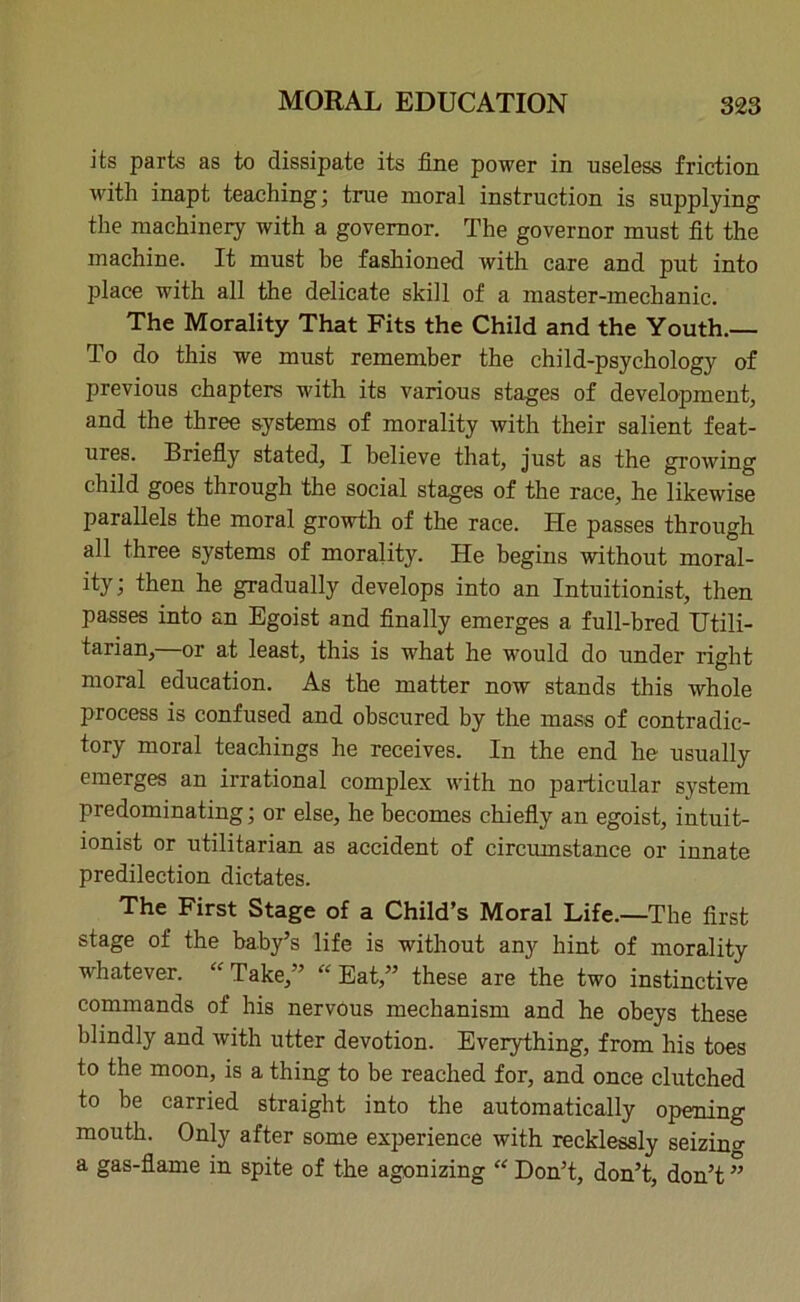 its parts as to dissipate its fine power in useless friction with inapt teaching; true moral instruction is supplying the machinery with a governor. The governor must fit the machine. It must be fashioned with care and put into place with all the delicate skill of a master-mechanic. The Morality That Fits the Child and the Youth.— To do this we must remember the child-psychology of previous chapters with its various stages of development, and the three systems of morality with their salient feat- ures. Briefly stated, I believe that, just as the growing child goes through the social stages of the race, he likewise parallels the moral growth of the race. He passes through all three systems of morality. He begins without moral- ity; then he gradually develops into an Intuitionist, then passes into an Egoist and finally emerges a full-bred Utili- tarian,—or at least, this is what he would do under right moral education. As the matter now stands this whole process is confused and obscured by the mass of contradic- tory moral teachings he receives. In the end he usually emerges an irrational complex with no particular system predominating; or else, he becomes chiefly an egoist, intuit- ionist or utilitarian as accident of circumstance or innate predilection dictates. The First Stage of a Child’s Moral Life.—The first stage of the baby’s life is without any hint of morality whatever. “ Take,” “ Eat,” these are the two instinctive commands of his nervous mechanism and he obeys these blindly and with utter devotion. Everything, from his toes to the moon, is a thing to be reached for, and once clutched to be carried straight into the automatically opening mouth. Only after some experience with recklessly seizing a gas-flame in spite of the agonizing “ Don’t, don’t, don’t ”