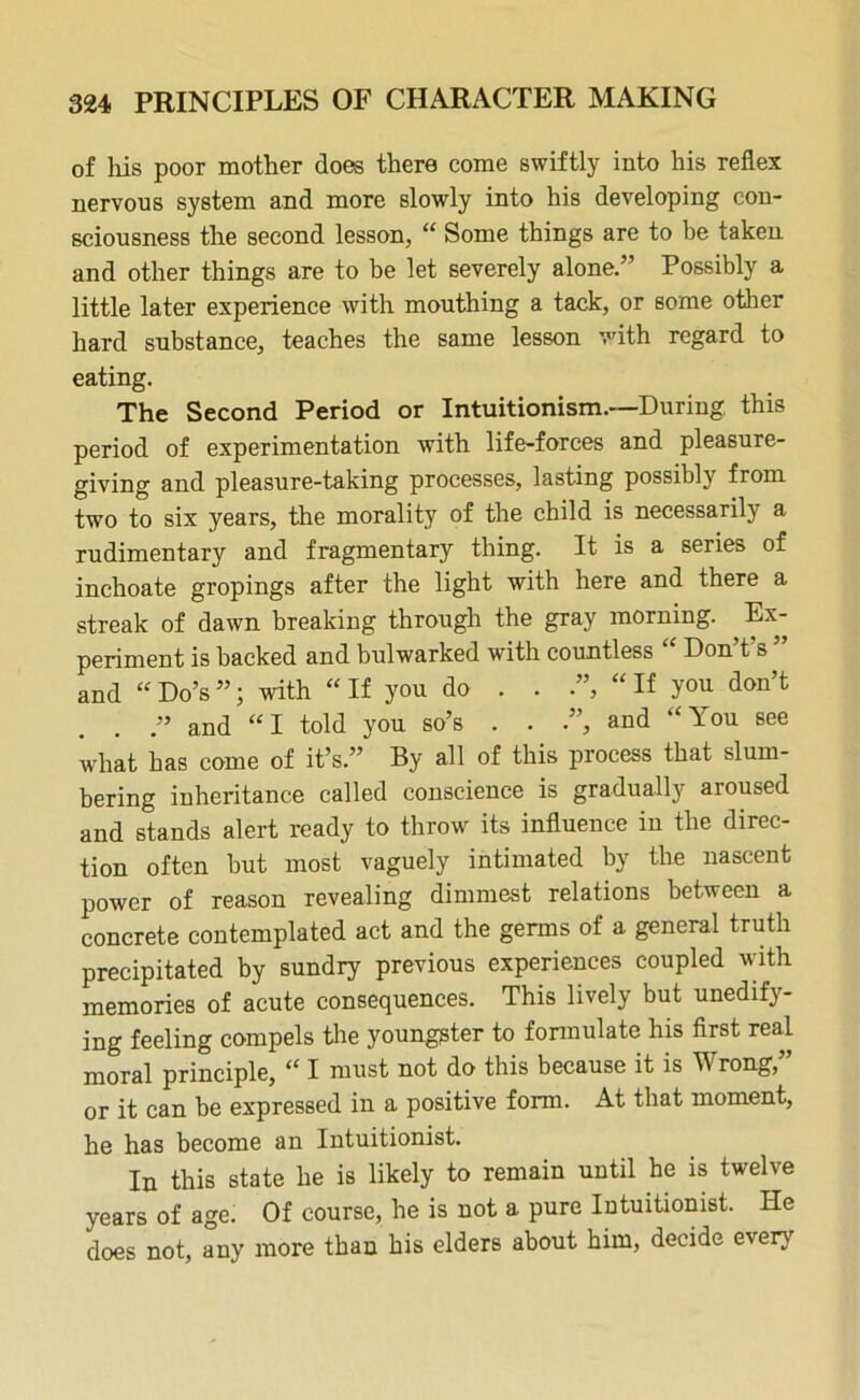 of liis poor mother does there come swiftly into his reflex nervous system and more slowly into his developing con- sciousness the second lesson, “ Some things are to be taken and other things are to be let severely alone.” Possibly a little later experience with mouthing a tack, or some other hard substance, teaches the same lesson with regard to eating. The Second Period or Intuitionism.—During this period of experimentation with life-forces and pleasure- giving and pleasure-taking processes, lasting possibly from two to six years, the morality of the child is necessarily a rudimentary and fragmentary thing. It is a series of inchoate gropings after the light with here and there a streak of dawn breaking through the gray morning. Ex- periment is backed and bulwarked with countless Don t s and “Do’s”; with “If you do . . ”, “If you don’t and “ I told you so’s . . .”, and “ You see what has come of it’s.” By all of this process that slum- bering inheritance called conscience is gradually aroused and stands alert ready to throw its influence in the direc- tion often but most vaguely intimated by the nascent power of reason revealing dimmest relations between a concrete contemplated act and the germs of a general truth precipitated by sundry previous experiences coupled with memories of acute consequences. This lively but unedify- ing feeling compels the youngster to formulate his first real moral principle, “ I must not do this because it is Wrong,” or it can be expressed in a positive form. At that moment, he has become an Intuitionist. In this state he is likely to remain until he is twelve years of age. Of course, he is not a pure Intuitionist. He does not, any more than his elders about him, decide every