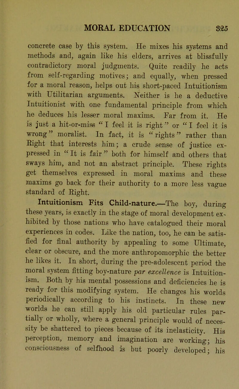 concrete case by this system. He mixes his systems and methods and, again like his elders, arrives at blissfully contradictory moral judgments. Quite readily he acts from self-regarding motives; and equally, when pressed for a moral reason, helps out his short-paced Intuitionism with Utilitarian arguments. Neither is he a deductive Intuitionist with one fundamental principle from which he deduces his lesser moral maxims. Far from it. He is just a hit-or-miss “ I feel it is right ” or “ I feel it is wrong” moralist. In fact, it is “rights” rather than Right that interests him; a crude sense of justice ex- pressed in “ It is fair ” both for himself and others that sways him, and not an abstract principle. These rights get themselves expressed in moral maxims and these maxims go back for their authority to a more less vague standard of Right. Intuitionism Fits Child-nature.—The boy, during these years, is exactly in the stage of moral development ex- hibited by those nations who have catalogued their moral experiences in codes. Like the nation, too, he can be satis- fied for final authority by appealing to some Ultimate, clear or obscure, and the more anthropomorphic the better he likes it. In short, during the pre-adolescent period the moral system fitting boy-nature par excellence is Intuition- ism. Both by his mental possessions and deficiencies he is ready for this modifying system. He changes his worlds periodically according to his instincts. In these new worlds he can still apply his old particular rules par- tially or wholly, where a general principle would of neces- sity be shattered to pieces because of its inelasticity. His perception, memory and imagination are working; his consciousness of selfhood is but poorly developed; his