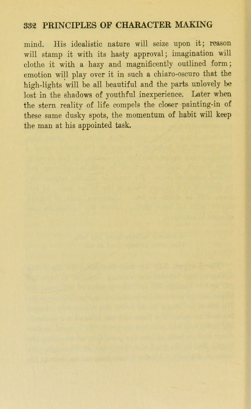 mind. His idealistic nature will seize upon it; reason will stamp it with its hasty approval; imagination will clothe it with a hazy and magnificently outlined form; emotion will play over it in such a chiaro-oscuro that the high-lights will be all beautiful and the parts unlovely be lost in the shadows of youthful inexperience. Later when the stern reality of life compels the closer painting-in of these same dusky spots, the momentum of habit will keep the man at his appointed task.