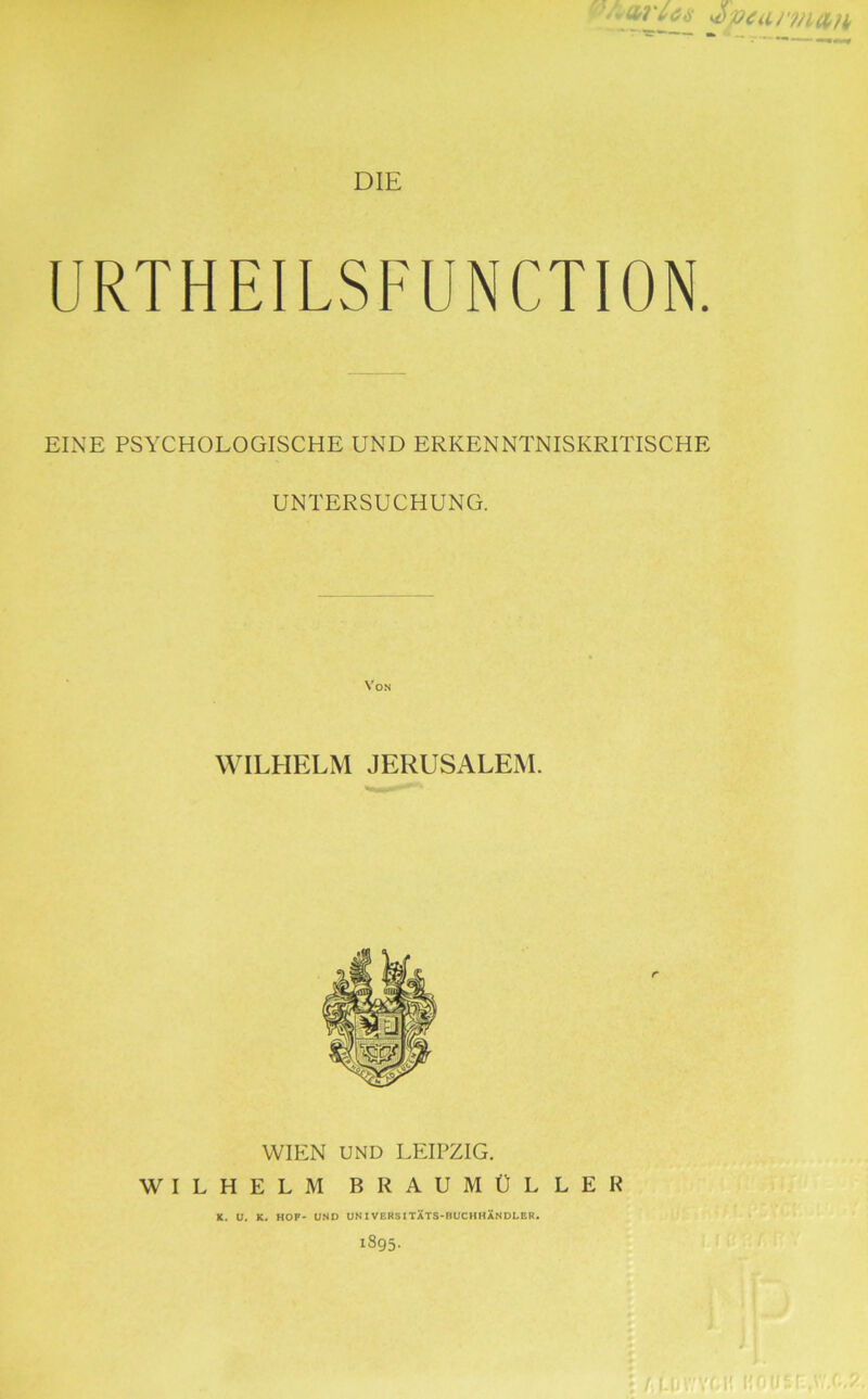 W^' DIE URTHEILSFUNCTION. EINE PSYCHOLOGISCHE UND ERKENNTNISKRITISCHE UNTERSUCHUNG. Von WILHELM JERUSALEM. WIEN UND LEIPZIG. WILHELM BRAUMÜLLER K. U. K. HOF- UND UNIVEBSITXTS-BUCHHXnDLEB. 1895.
