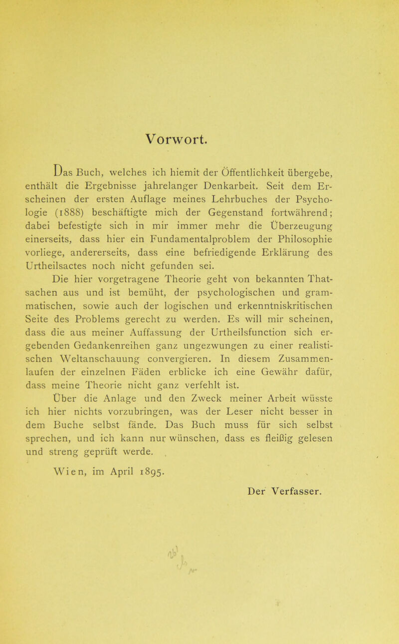 Vorwort. Das Buch, welches ich hiemit der Öffentlichkeit übergebe, enthält die Ergebnisse jahrelanger Denkarbeit, Seit dem Er- scheinen der ersten Auflage meines Lehrbuches der Psycho- logie (1888) beschäftigte mich der Gegenstand fortwährend; dabei befestigte sich in mir immer mehr die Überzeugung einerseits, dass hier ein Fundamentalproblem der Philosophie vorliege, andererseits, dass eine befriedigende Erklärung des Ürtheilsactes noch nicht gefunden sei. Die hier vorgetragene Theorie geht von bekannten That- sachen aus und ist bemüht, der psychologischen und gram- matischen, sowie auch der logischen und erkenntniskritischen Seite des Problems gerecht zu werden. Es will mir scheinen, dass die aus meiner Auffassung der Urtheilsfunction sich ei'- gebenden Gedankenreihen ganz ungezwungen zu einer realisti- schen Weltanschauung convergieren. In diesem Zusammen- laufen der einzelnen Fäden erblicke ich eine Gewähr dafür, dass meine Theorie nicht ganz verfehlt ist. Über die Anlage und den Zweck meiner Arbeit wüsste ich hier nichts vorzubringen, was der Leser nicht besser in dem Buche selbst fände. Das Buch muss für sich selbst sprechen, und ich kann nur wünschen, dass es fleißig gelesen und streng geprüft werde. . Wien, im April 1895. . . Der Verfasser.
