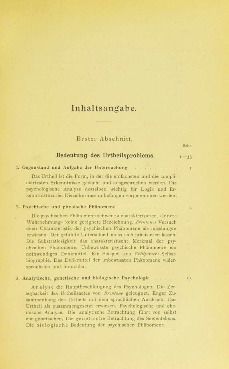 Inhaltsangabe. Erster Abschnitt. Seite Bedeutung des Urtheilsproblems, 1—35 1. Gegenstand und Aufgabe der Untersuchung . . i Das Urtheil ist die Form, in der die einfachsten und die compli- ciertesten Erkenntnisse gedacht und ausgesprochen werden. Die psychologische Analyse desselben wichtig für Logik und Er- kenntnistheorie. Dieselbe muss unbefangen vorgenommen werden. 2. Psychische und physische Phänomene 4 Die psychischen Phänomene schwer zu charakterisieren. »Innere Wahrnehmung« keine geeignete Bezeichnung. Brentanos Versuch einer Charakteristik der psychischen Phänomene als misslungen erwiesen. Der gefühlte Unterschied muss sich präcisieren lassen. Die Substratlosigkeit das charakteristische Merkmal der psy- chischen Phänomene. Unbewusste psychische Phänomene ein nothwendiges Denkmittel. Ein Beispiel aus Grillparzers Selbst- biographie. Das Derikmittel der unbewussten Phänomene wider- spruchslos und brauchbar. 3. Analytische, genetische und biologische Psychologie 13 Analyse die Hauptbeschäftigung des Psychologen. Die Zer- legbarkeit des Urtheilsactes von Brentano geleugnet. Enger Zu- sammenhang des Unheils mit dem sprachlichen Ausdruck. Das Urtheil als zusammengesetzt erwiesen. Psychologische und che- mische Analyse. Die analytische Betrachtung führt von selbst zur genetischen. Die genetische Betrachtung des Seelenlebens. Die biologische Bedeutung der psychischen Phänomene.