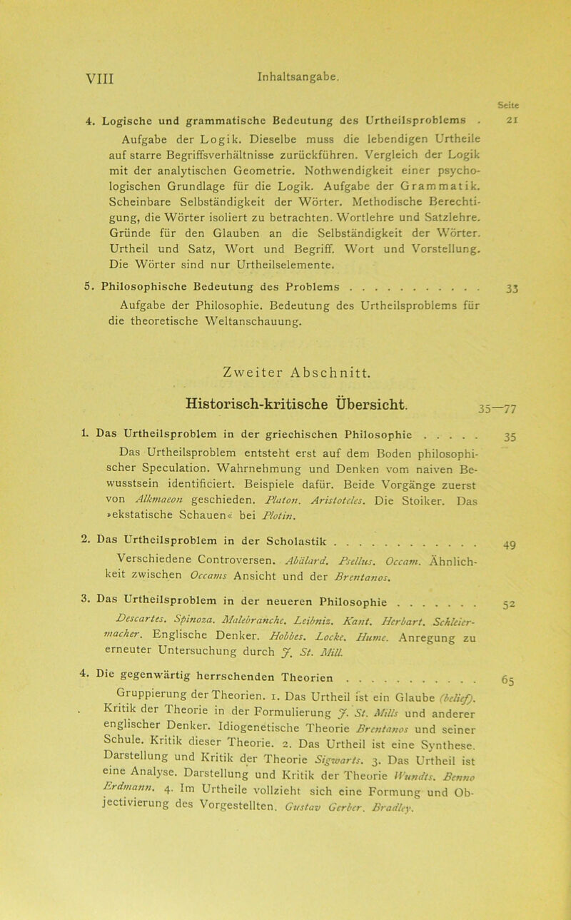 4. Logische und grammatische Bedeutung des Urtheilsproblems . Aufgabe der Logik. Dieselbe muss die lebendigen Urtheile auf starre Begriffsverhältnisse zurückführen. Vergleich der Logik mit der analytischen Geometrie. Nothwendigkeit einer psycho- logischen Grundlage für die Logik. Aufgabe der Grammatik. Scheinbare Selbständigkeit der Wörter. Methodische Berechti- gung, die Wörter isoliert zu betrachten. Wortlehre und Satzlehre. Gründe für den Glauben an die Selbständigkeit der Wörter. Urtheil und Satz, Wort und Begriff. Wort und Vorstellung. Die Wörter sind nur Urtheilselemente. 5. Philosophische Bedeutung des Problems Aufgabe der Philosophie. Bedeutung des Urtheilsproblems für die theoretische Weltanschauung. Zweiter Abschnitt. Historisch-kritische Übersicht. 1. Das Urtheilsproblem in der griechischen Philosophie Das Urtheilsproblem entsteht erst auf dem Boden philosophi- scher Speculation. Wahrnehmung und Denken vom naiven Be- wusstsein identificiert. Beispiele dafür. Beide Vorgänge zuerst von Alkmaeon geschieden. Plato7i. Aristoteles. Die Stoiker. Das »ekstatische Schauen« bei Plotin. 2. Das Urtheilsproblem in der Scholastik Verschiedene Controversen. Ahälard. Psellus. Occani. Ähnlich- keit zwischen Occams Ansicht und der Brentanos. 3. Das Urtheilsproblem in der neueren Philosophie Descartes. Spinoza. Ä'Iahbranche. Beil/ttiz. Kant. Herbart. Schleier- wacher. Englische Denker. Hobbes. Pocke. Hitmc. Anregung zu erneuter Untersuchung durch J. St. JUill. 4. Die gegenwärtig herrschenden Theorien Gruppierung der Theorien, i. Das Urtheil ist ein Glaube (belief). Kritik der Theorie in der Formulierung f. St. Mills und anderer englischer Denker. Idiogenetische Theorie Brentanos und seiner Schule. Kritik dieser Theorie. 2. Das Urtheil ist eine Synthese. Darstellung und Kritik der Theorie Sigwarts. 3. Das Urtheil ist eine Analyse. Darstellung und Kritik der Theorie Wutidts. Benno Erdmann. 4. Im Urtheile vollzieht sich eine Formung und Ob- jectiVierung des Vorgestellten. Gustav Gerber. Bradley. Seite 21 33 ■77 35 49 52 65