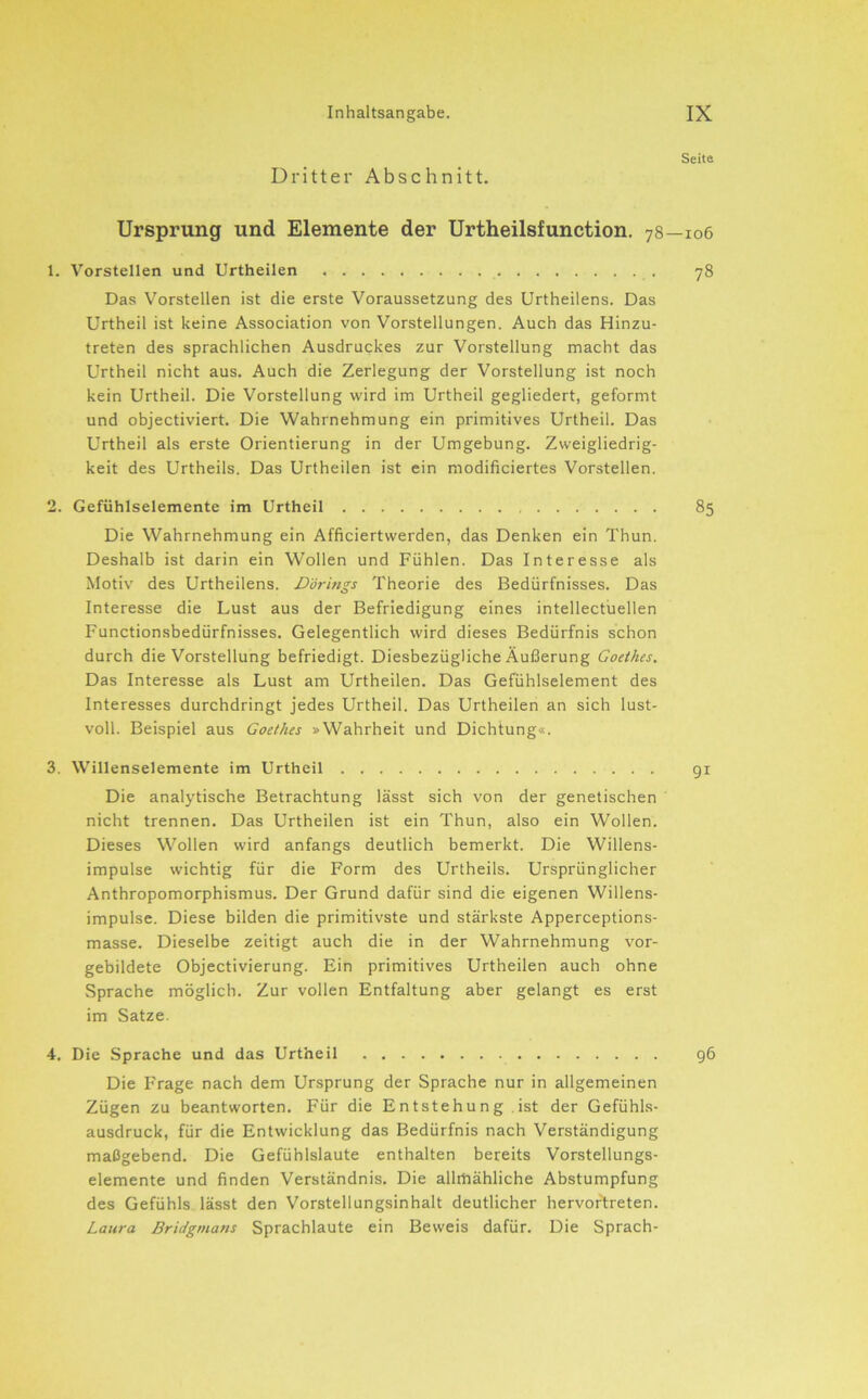 Dritter Abschnitt. Seite Ursprung und Elemente der Urtheilsfunction. 78—106 1. Vorstellen und Urtheilen 78 Das Vorstellen ist die erste Voraussetzung des Urtheilens. Das Urtheil ist keine Association von Vorstellungen. Auch das Hinzu- treten des sprachlichen Ausdruckes zur Vorstellung macht das Urtheil nicht aus. Auch die Zerlegung der Vorstellung ist noch kein Urtheil. Die Vorstellung wird im Urtheil gegliedert, geformt und objectiviert. Die Wahrnehmung ein primitives Urtheil. Das Urtheil als erste Orientierung in der Umgebung. Zweigliedrig- keit des Urtheils. Das Urtheilen ist ein modificiertes Vorstellen. 2. Gefiihlselemente im Urtheil 85 Die Wahrnehmung ein Afficiertwerden, das Denken ein Thun. Deshalb ist darin ein Wollen und Fühlen. Das Interesse als Motiv des Urtheilens. Dörings Theorie des Bedürfnisses. Das Interesse die Lust aus der Befriedigung eines intellectuellen Functionsbedürfnisses. Gelegentlich wird dieses Bedürfnis schon durch die Vorstellung befriedigt. Diesbezügliche Äußerung Goethes. Das Interesse als Lust am Urtheilen. Das Gefühlselement des Interesses durchdringt jedes Urtheil. Das Urtheilen an sich lust- voll. Beispiel aus Goethes »Wahrheit und Dichtung«. 3. Willenselemente im Urtheil 91 Die analytische Betrachtung lässt sich von der genetischen nicht trennen. Das Urtheilen ist ein Thun, also ein Wollen. Dieses Wollen wird anfangs deutlich bemerkt. Die Willens- impulse wichtig für die Form des Urtheils. Ursprünglicher Anthropomorphismus. Der Grund dafür sind die eigenen Willens- impulse. Diese bilden die primitivste und stärkste Apperceptions- masse. Dieselbe zeitigt auch die in der Wahrnehmung vor- gebildete Objectivierung. Ein primitives Urtheilen auch ohne Sprache möglich. Zur vollen Entfaltung aber gelangt es erst im Satze. 4. Die Sprache und das Urtheil 96 Die Frage nach dem Ursprung der Sprache nur in allgemeinen Zügen zu beantworten. Für die Entstehung ist der Gefühls- ausdruck, für die Entwicklung das Bedürfnis nach Verständigung maßgebend. Die Gefühlslaute enthalten bereits Vorstellungs- elemente und finden Verständnis. Die allrhähliche Abstumpfung des Gefühls lässt den Vorstellungsinhalt deutlicher hervor'treten. Laura Bridgmans Sprachlaute ein Beweis dafür. Die Sprach-