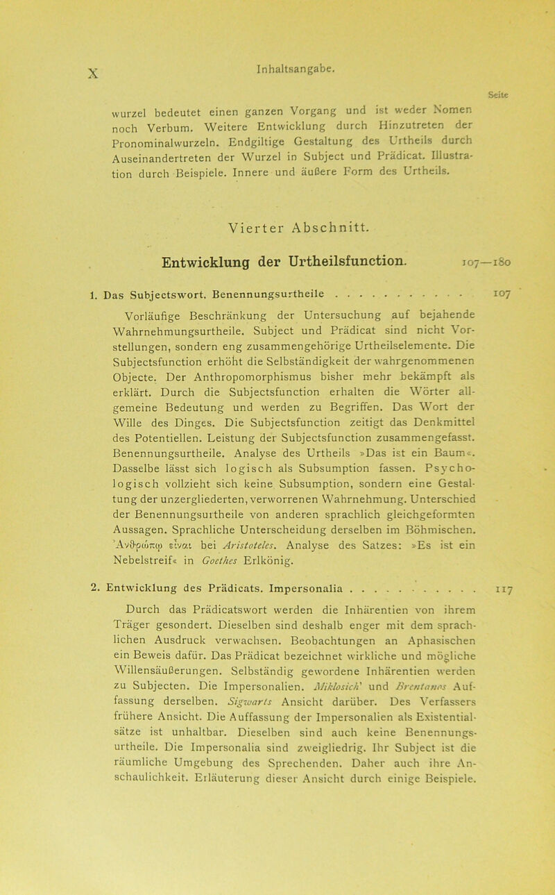 Seite Wurzel bedeutet einen ganzen Vorgang und ist weder Nomen noch Verbum. Weitere Entwicklung durch Hinzutreten der Pronominalwurzeln. Endgiltige Gestaltung des Urtheils durch Auseinandertreten der Wurzel in Subject und Prädicat. Illustra- tion durch Beispiele. Innere und äußere Form des Urtheils. Vierter Abschnitt. Entwicklung der Urtheilsfunction. 107—180 1. Das Subjectswort. Benennungsurtheile 107 Vorläufige Beschränkung der Untersuchung auf bejahende Wahrnehmungsurtheile. Subject und Prädicat sind nicht Vor- stellungen, sondern eng zusammengehörige Urtheilselemente. Die Subjectsfunction erhöht die Selbständigkeit der wahrgenommenen Objecte. Der Anthropomorphismus bisher mehr bekämpft als erklärt. Durch die Subjectsfunction erhalten die Wörter all- gemeine Bedeutung und werden zu Begriffen. Das Wort der Wille des Dinges. Die Subjectsfunction zeitigt das Denkmittel des Potentiellen. Leistung der Subjectsfunction zusammengefasst. Benennungsurtheile. Analyse des Urtheils »Das ist ein Baum«. Dasselbe lässt sich logisch als Subsumption fassen. Psycho- logisch vollzieht sich keine Subsumption, sondern eine Gestal- tung der unzergliederten, verworrenen Wahrnehmung. Unterschied der Benennungsurtheile von anderen sprachlich gleichgeformten Aussagen. Sprachliche Unterscheidung derselben im Böhmischen. ’Avfi'püjnu) Etvat bei Aristoteles. Analyse des Satzes: »Es ist ein Nebelstreif« in Goethes Erlkönig. 2. Entwicklung des Prädicats. Impersonalia 117 Durch das Prädicatswort werden die Inhärentien von ihrem Träger gesondert. Dieselben sind deshalb enger mit dem sprach- lichen Ausdruck verwachsen. Beobachtungen an Aphasischen ein Beweis dafür. Das Prädicat bezeichnet wirkliche und mögliche Willensäußerungen. Selbständig gewordene Inhärentien werden zu Subjecten. Die Impersonalien. Jiliklosich' und Brcntajios Auf- fassung derselben. Sigiuarts Ansicht darüber. Des Verfassers frühere Ansicht. Die Auffassung der Impersonalien als Existential- sätze ist unhaltbar. Dieselben sind auch keine Benennungs- urtheile. Die Impersonalia sind zweigliedrig. Ihr Subject ist die räumliche Umgebung des Sprechenden. Daher auch ihre An- schaulichkeit. Erläuterung dieser Ansicht durch einige Beispiele.