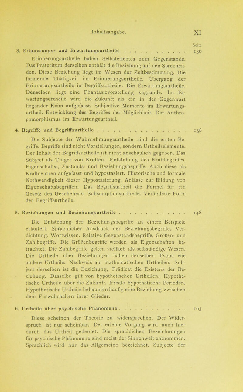 Seite 3. Erinnerungs- und Erwartungsurtheile 130 Erinnerungsurtheile haben Selbsterlebtes zum Gegenstände. Das Präteritum derselben enthält die Beziehung auf den Sprechen- den. Diese Beziehung liegt im Wesen der Zeitbestimmung. Die formende Thätigkeit im Erinnerungsurtheile. Übergang der Erinnerungsurtheile in Begriffsurtheile. Die Erwartungsurtheile. Denselben liegt eine Phantasievorstellung zugrunde. Im Er- wartungsurtheile wird die Zukunft als ein in der Gegenwart liegender Keim aufgefasst. Subjective Momente im Erwartungs- urtheil. Entwicklung des Begriffes der Möglichkeit. Der Anthro- pomorphismus im Erwartungsurtheil. 4. Begriffe und Begriffsurtheile T38 Die Subjecte der Wahrnehmungsurtheile sind die ersten Be- griffe. Begriffe sind nicht Vorstellungen, sondern Urtheilselemente. Der Inhalt der Begriffsurtheile ist nicht anschaulich gegeben. Das Subject als Träger von Kräften. Entstehung des Kraftbegriffes. Eigenschafts-, Zustands- und Beziehungsbegriffe. Auch diese als Kraftcentren aufgefasst und hypostasiert. Historische und formale Nothwendigkeit dieser Hypostasierung. Anlässe zur Bildung von Eigenschaftsbegriffen. Das Begriffsurtheil die Formel für ein Gesetz des Geschehens. Subsumptionsurtheile. Veränderte Form der Begriffsurtheile. 5. Beziehungen und Beziehungsurtheile 148 Die Entstehung der Beziehungsbegriffe an einem Beispiele erläutert. Sprachlicher Ausdruck der Beziehungsbegriffe. Ver- dichtung. Wortwissen. Relative Gegenstandsbegriffe. Größen- und Zahlbegriffe. Die Größenbegriffe werden als Eigenschaften be- trachtet. Die Zahlbegriffe gelten vielfach als selbständige Wesen. Die Urtheile über Beziehungen haben denselben Typus wie andere Urtheile. Nachweis an mathematischen Urtheilen. Sub- ject derselben ist die Beziehung, Prädicat die Existenz der Be- ziehung. Dasselbe gilt von hypothetischen Urtheilen. Hypothe- tische Urtheile über die Zukunft. Irreale hypothetische Perioden. Hypothetische Urtheile behaupten häufig eine Beziehung zwischen dem Fürwahrhalten ihrer Glieder. 6. Urtheile über psychische Phänomene 163 Diese scheinen der Theorie zu widersprechen. Der Wider- spruch ist nur scheinbar. Der erlebte Vorgang wird auch hier durch das Urtheil gedeutet. Die sprachlichen Bezeichnungen für psychische Phänomene sind meist der Sinnenwelt entnommen. Sprachlich wird nur das Allgemeine bezeichnet. Subjecte der