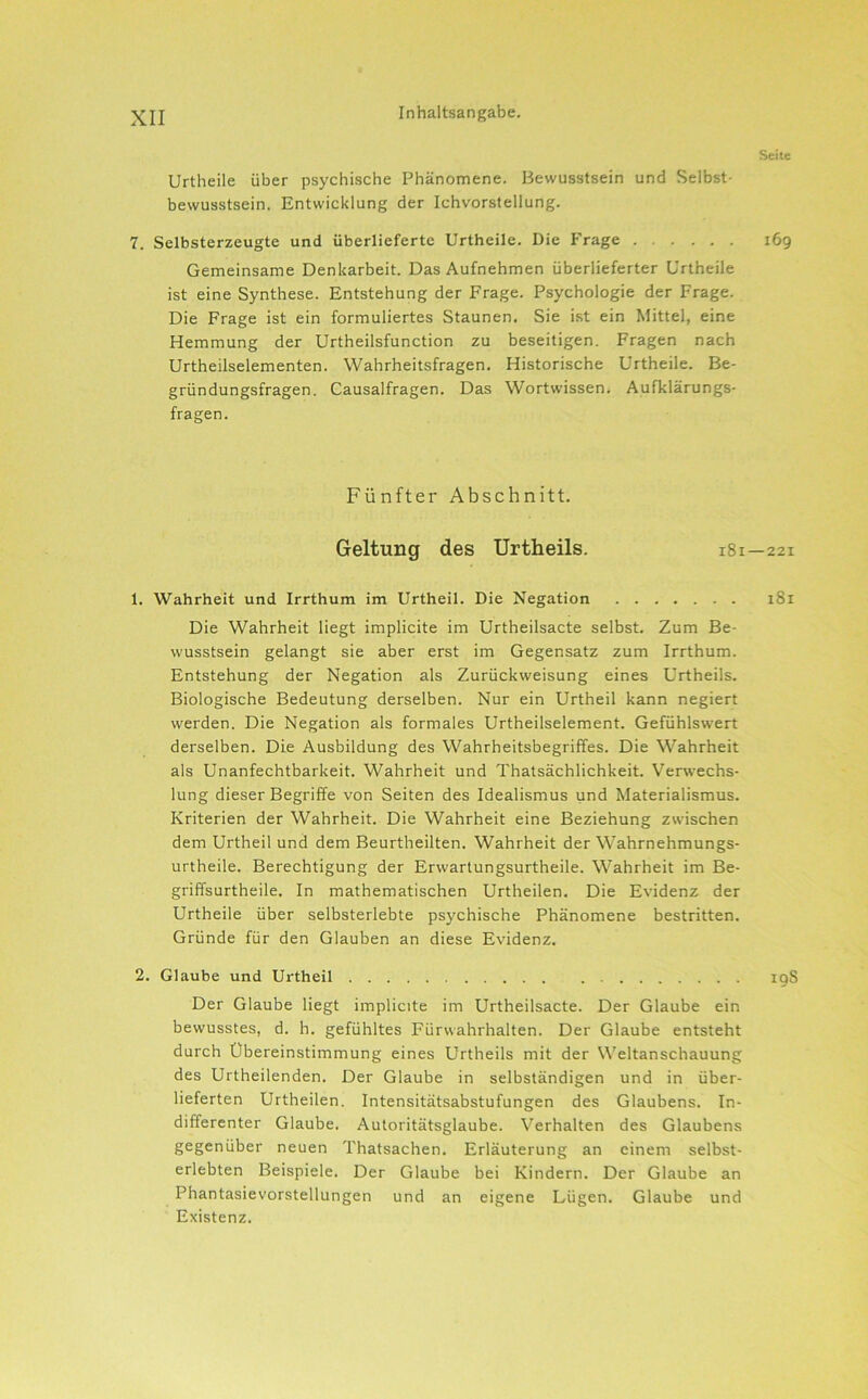 Seite Urtheile über psychische Phänomene. Bewusstsein und Selbst- bewusstsein. Entwicklung der Ichvorstellung. 7. Selbsterzeugte und überlieferte Urtheile. Die Frage 169 Gemeinsame Denkarbeit. Das Aufnehmen überlieferter Urtheile ist eine Synthese. Entstehung der Frage. Psychologie der Frage. Die Frage ist ein formuliertes Staunen. Sie ist ein Mittel, eine Hemmung der Urtheilsfunction zu beseitigen. Fragen nach Urtheilselementen. Wahrheitsfragen. Historische Urtheile. Be- gründungsfragen. Causalfragen. Das Wortwissen. Aufklärungs- fragen. Fünfter Abschnitt. Geltung des Urtheils. 181—221 1. Wahrheit und Irrthum im Urtheil. Die Negation i8i Die Wahrheit liegt implicite im Urtheilsacte selbst. Zum Be- wusstsein gelangt sie aber erst im Gegensatz zum Irrthum. Entstehung der Negation als Zurückweisung eines Urtheils. Biologische Bedeutung derselben. Nur ein Urtheil kann negiert werden. Die Negation als formales Urtheilselement. Gefühlswert derselben. Die Ausbildung des Wahrheitsbegriffes. Die Wahrheit als Unanfechtbarkeit. Wahrheit und Thatsächlichkeit. Verw’echs- lung dieser Begriffe von Seiten des Idealismus und Materialismus. Kriterien der Wahrheit. Die Wahrheit eine Beziehung zwischen dem Urtheil und dem Beurtheilten. Wahrheit der Wahrnehmungs- urtheile. Berechtigung der Erwartungsurtheile. Wahrheit im Be- griffsurtheile. In mathematischen Urtheilen. Die Evidenz der Urtheile über selbsterlebte psychische Phänomene bestritten. Gründe für den Glauben an diese Evidenz. 2. Glaube und Urtheil 19S Der Glaube liegt implicite im Urtheilsacte. Der Glaube ein bewusstes, d. h. gefühltes Fürwahrhalten. Der Glaube entsteht durch Übereinstimmung eines Urtheils mit der Weltanschauung des Urtheilenden. Der Glaube in selbständigen und in über- lieferten Urtheilen. Intensitätsabstufungen des Glaubens. In- differenter Glaube. Autoritätsglaube. Verhalten des Glaubens gegenüber neuen Thatsachen. Erläuterung an einem selbst- erlebten Beispiele. Der Glaube bei Kindern. Der Glaube an Phantasievorstellungen und an eigene Lügen. Glaube und Existenz.