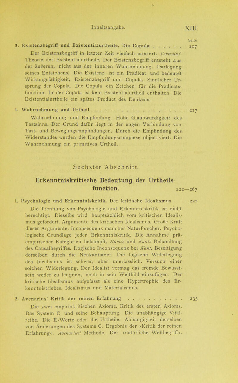 Seite 3. Existenzbegriff und Existentialurtheile. Die Copula 207 Der Existenzbegriff in letzter Zeit vielfach erörtert. Cornelius'' Theorie der Existentialurtheile. Der Existenzbegriff entsteht aus der äußeren, nicht aus der inneren Wahrnehmung. Darlegung seines Entstehens. Die Existenz ist ein Prädicat und bedeutet Wirkungsfähigkeit, Existenzbegriff und Copula. Sinnlicher Ur- sprung der Copula. Die Copula ein Zeichen für die Prädicats- function. In der Copula ist kein Existentialurtheil enthalten. Die Existentialurtheile ein spätes Product des Denkens. 4. Wahrnehmung und Urtheil 217 Wahrnehmung und Empfindung. Hohe Glaubwürdigkeit des Tastsinns. Der Grund dafür liegt in der engen Verbindung von Tast- und Bewegungsempfindungen. Durch die Empfindung des Widerstandes werden die Empfindungscomplexe objectiviert. Die Wahrnehmung ein primitives Urtheil. Sechster Abschnitt. Erkenntniskritische Bedeutung der Urtheils- function. 222—267 1. Psychologie und Erkenntniskritik. Der kritische Idealismus . . 222 Die Trennung von Psychologie und Erkenntniskritik ist nicht berechtigt. Dieselbe wird hauptsächlich vom kritischen Idealis- mus gefordert. Argumente des kritischen Idealismus. Große Kraft dieser Argumente. Inconsequenz mancher Naturforscher. Psycho- logische Grundlage jeder Erkenntniskritik. Die Annahme prä- empirischer Kategorien bekämpft. Humes und KasUs Behandlung des Causalbegriffes. Logische Inconsequenz bei Kant. Beseitigung derselben durch die Neukantianer. Die logische Widerlegung des Idealismus ist schwer, aber unerlässlich. Versuch einer solchen Widerlegung. Der Idealist vermag das fremde Bewusst- sein weder zu leugnen, noch in sein Weltbild einzufügen. Der kritische Idealismus aufgefasst als eine Hypertrophie des Er- kenntnistriebes. Idealismus und Materialismus. 2. Avenarius’ Kritik der reinen Erfahrung 235 Die zwei empiriokritischen Axiome. Kritik des ersten Axioms. Das System C und seine Behauptung. Die unabhängige Vital- reihe. Die E-Werte oder die Urtheile. Abhängigkeit derselben von Änderungen des Systems C. Ergebnis der >Kritik der reinen Erfahrung*. Avenarius’ Methode. Der »natürliche Weltbegriff«.