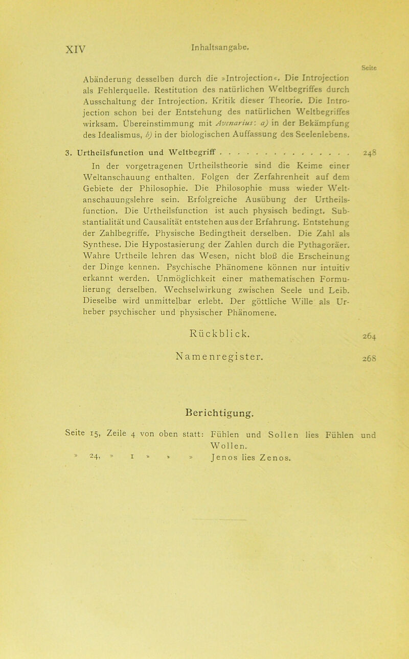 Seite Abänderung desselben durch die »Introjection«. Die Introjection als Fehlerquelle. Restitution des natürlichen Weltbegriffes durch Ausschaltung der Introjection. Kritik dieser Theorie. Die Intro- jection schon bei der Entstehung des natürlichen Weltbegriffes wirksam. Übereinstimmung mit Avmarius-, a) in der Bekämpfung des Idealismus, b) in der biologischen Auffassung des Seelenlebens. 3. Urtheilsfunction und Weltbegriff 248 In der vorgetragenen Urtheilstheorie sind die Keime einer Weltanschauung enthalten. Folgen der Zerfahrenheit auf dem Gebiete der Philosophie. Die Philosophie muss wieder Welt- anschauungslehre sein. Erfolgreiche Ausübung der Urtheils- function. Die Urtheilsfunction ist auch physisch bedingt. Sub- stantialität und Causalität entstehen aus der Erfahrung. Entstehung der Zahlbegriffe. Physische Bedingtheit derselben. Die Zahl als Synthese. Die Hypostasierung der Zahlen durch die Pythagoräer. Wahre Urtheile lehren das Wesen, nicht bloß die Erscheinung der Dinge kennen. Psychische Phänomene können nur intuitiv erkannt werden. Unmöglichkeit einer mathematischen Formu- lierung derselben. Wechselwirkung zwischen Seele und Leib. Dieselbe wird unmittelbar erlebt. Der göttliche Wille als Ur- heber psychischer und physischer Phänomene. Rückbli ck. 264 Namenregister. 268 Berichtigung. Seite 15, Zeile 4 von oben statt: Fühlen und Sollen lies Fühlen und Wollen. JenOS lies Zenos. 24. I