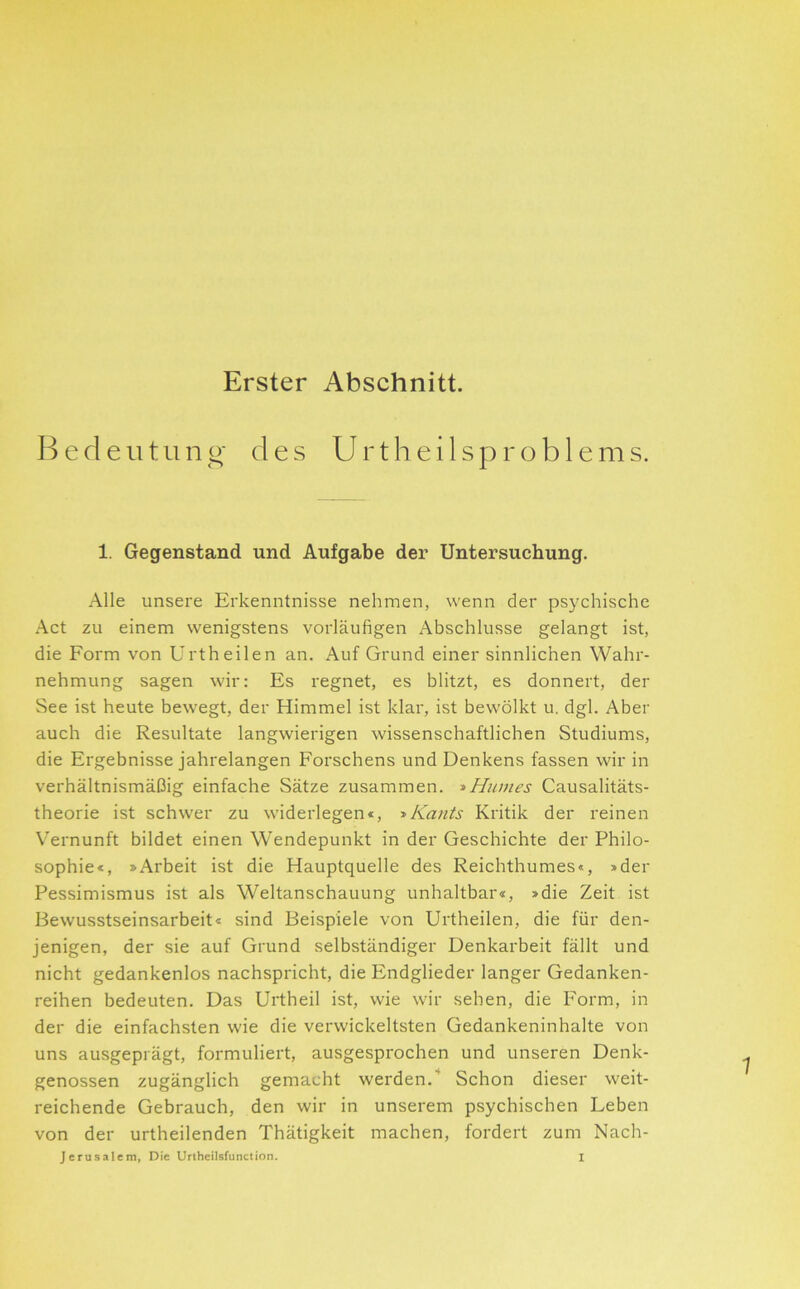 Erster Abschnitt. Berleiitung' des Urtheilsproblems. 1. Gegenstand und Aufgabe der Untersuchung. Alle unsere Erkenntnisse nehmen, wenn der psychische Act zu einem wenigstens vorläufigen Abschlüsse gelangt ist, die Form von ürth eilen an. Auf Grund einer sinnlichen Wahr- nehmung sagen wir: Es regnet, es blitzt, es donnert, der See ist heute bewegt, der Himmel ist klar, ist bewölkt u. dgl. Aber auch die Resultate langwierigen wissenschaftlichen Studiums, die Ergebnisse jahrelangen Forschens und Denkens fassen wir in verhältnismäßig einfache Sätze zusammen. Humes Causalitäts- theorie ist schwer zu widerlegen«, ^Kants Kritik der reinen Vernunft bildet einen Wendepunkt in der Geschichte der Philo- sophie«, »Arbeit ist die Hauptquelle des Reichthumes«, »der Pessimismus ist als Weltanschauung unhaltbar«, »die Zeit ist Bewusstseinsarbeit« sind Beispiele von Urtheilen, die für den- jenigen, der sie auf Grund selbständiger Denkarbeit fällt und nicht gedankenlos nachspricht, die Endglieder langer Gedanken- reihen bedeuten. Das Urtheil ist, wie wir sehen, die Form, in der die einfachsten wie die verwickeltsten Gedankeninhalte von uns ausgeprägt, formuliert, ausgesprochen und unseren Denk- genossen zugänglich gemacht werden.'* Schon dieser weit- reichende Gebrauch, den wir in unserem psychischen Leben von der urtheilenden Thätigkeit machen, fordert zum Nach-