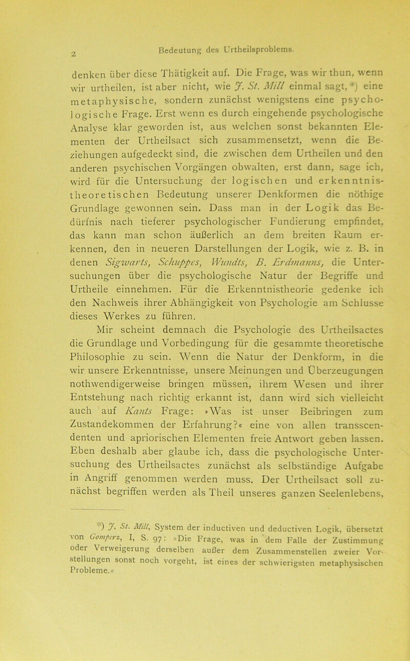2 denken über diese Thätigkeit auf. Die Frage, was wir thun, wenn wir urtheilen, ist aber nicht, J. Si. Mill einmal sagt, *) eine metaphysische, sondern zunächst wenigstens eine psycho- logische Frage. Erst wenn es durch eingehende psychologische Analyse klar geworden ist, aus welchen sonst bekannten Ele- menten der Urtheilsact sich zusammensetzt, wenn die Be- ziehungen aufgedeckt sind, die zwischen dem Urtheilen und den anderen psychischen Vorgängen obwalten, erst dann, sage ich, wird für die Untersuchung der logischen und erkenntnis- theoretischen Bedeutung unserer Denkformen die nöthige Grundlage gewonnen sein. Dass man in der Logik das Be- dürfnis nach tieferer psychologischer Fundierung empfindet, das kann man schon äußerlich an dem breiten Raum er- kennen, den in neueren Darstellungen der Logik, wie z. B. in denen Sigzvarts, Schuppes, Wnndts, B. Erdinanns, die Unter- suchungen über die psychologische Natur der Begriffe und Urtheile einnehmen. Für die Erkenntnistheorie gedenke ich den Nachweis ihrer Abhängigkeit von Psychologie am Schlüsse dieses Werkes zu führen. Mir scheint demnach die Psychologie des Urtheilsactes die Grundlage und Vorbedingung für die gesammte theoretische Philosophie zu sein. Wenn die Natur der Denkform, in die wir unsere Erkenntnisse, unsere Meinungen und Überzeugungen nothwendigerweise bringen müssen, ihrem Wesen und ihrer Entstehung nach richtig erkannt ist, dann wird sich vielleicht auch 'auf Kants Frage: »Was ist unser Beibringen zum Zustandekommen der Erfahrung?« eine von allen transscen- denten und apriorischen Elementen freie Antwort geben lassen. Eben deshalb aber glaube ich, dass die psychologische Unter- suchung des Urtheilsactes zunächst als selbständige Aufgabe in Angriff genommen werden muss. Der Urtheilsact soll zu- nächst begriffen werden als Theil unseres ganzen Seelenlebens, ') Mili, System der inductiven und deductiven Logik, übersetzt von Gompetz, I, S. 97: »Die Frage, was in dem Falle der Zustimmung oder Verweigeiung derselben aul3er dem Zusammenstellen zweier Vor- stellungen sonst noch vorgeht, ist eines der schwierigsten metaphysischen Probleme.«