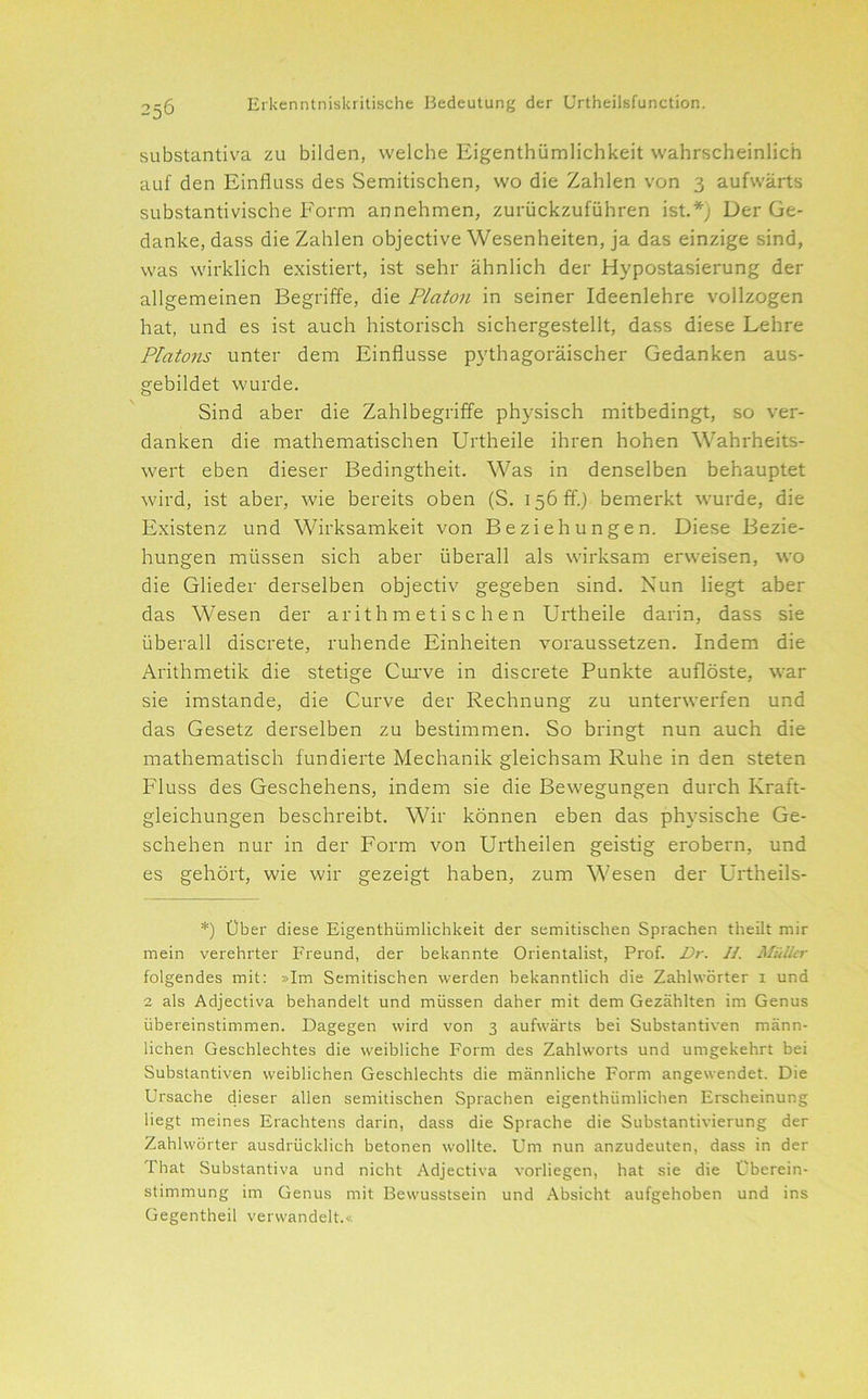 SLibstantiva zu bilden, welche Eigenthümlichkeit wahrscheinlich auf den Einfluss des Semitischen, wo die Zahlen von 3 aufwärts substantivische Form annehmen, zurückzuführen ist.*j Der Ge- danke, dass die Zahlen objective Wesenheiten, ja das einzige sind, was wirklich existiert, ist sehr ähnlich der Hypostasierung der allgemeinen Begriffe, die Platon in seiner Ideenlehre vollzogen hat, und es ist auch historisch sichergestellt, dass diese Lehre Platons unter dem Einflüsse pythagoräischer Gedanken aus- gebildet wurde. Sind aber die Zahlbegriffe physisch mitbedingt, so ver- danken die mathematischen Urtheile ihren hohen Wahrheits- wert eben dieser Bedingtheit. Was in denselben behauptet wird, ist aber, wie bereits oben (S. 156 ff.) bemerkt wurde, die Existenz und Wirksamkeit von Beziehungen. Diese Bezie- hungen müssen sich aber überall als wirksam erweisen, wo die Glieder derselben objectiv gegeben sind. Nun liegt aber das Wesen der arithmetischen Urtheile darin, dass sie überall discrete, ruhende Einheiten voraussetzen. Indem die Arithmetik die stetige Cui've in discrete Punkte auflöste, war sie imstande, die Curve der Rechnung zu unterwerfen und das Gesetz derselben zu bestimmen. So bringt nun auch die mathematisch fundierte Mechanik gleichsam Ruhe in den steten Fluss des Geschehens, indem sie die Bewegungen durch Kraft- gleichungen beschreibt. Wir können eben das physische Ge- schehen nur in der Form von Urtheilen geistig erobern, und es gehört, wie wir gezeigt haben, zum Wesen der Urtheils- *) Über diese Eigenthümlichkeit der semitischen Sprachen theilt mir mein verehrter Freund, der bekannte Orientalist, Prof. Dr. 11. Müller folgendes mit: »Im Semitischen werden bekanntlich die Zahlwörter i und 2 als Adjectiva behandelt und müssen daher mit dem Gezählten im Genus übereinstimmen. Dagegen wird von 3 aufwärts bei Substantiven männ- lichen Geschlechtes die weibliche Form des Zahlworts und umgekehrt bei Substantiven weiblichen Geschlechts die männliche Form angewendet. Die Ursache dieser allen semitischen Sprachen eigenthümlichen Erscheinung liegt meines Erachtens darin, dass die Sprache die Substantivierung der Zahlwörter ausdrücklich betonen wollte. Um nun anzudeuten, dass in der That Substantiva und nicht Adjectiva vorliegen, hat sie die Überein- stimmung im Genus mit Bewusstsein und Absicht aufgehoben und ins Gegentheil verwandelt.«