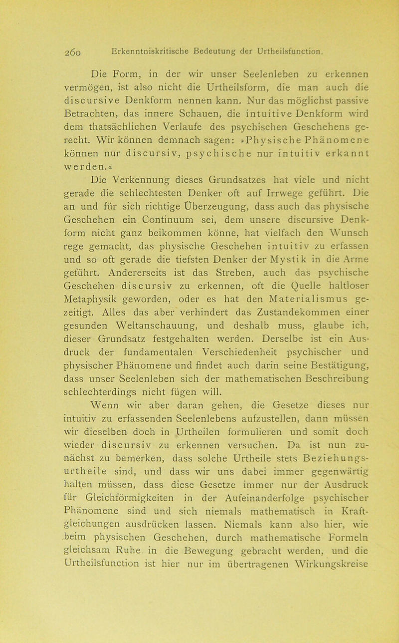 Die Form, in der wir unser Seelenleben zu erkennen vermögen, ist also nicht die Urtheilsform, die man auch die discursive Denkform nennen kann. Nur das möglichst passive Betrachten, das innere Schauen, die intuitive Denkform wird dem thatsächlichen Verlaufe des psychischen Geschehens ge- recht. Wir können demnach sagen: »Physische Phänomene können nur discursiv, psychische nur intuitiv erkannt werden.« Die Verkennung dieses Grundsatzes hat viele und nicht gerade die schlechtesten Denker oft auf Irrwege geführt. Die an und für sich richtige Überzeugung, dass auch das physische Geschehen ein Continuum sei, dem unsere discursive Denk- form nicht ganz beikommen könne, hat vielfach den Wunsch rege gemacht, das physische Geschehen intuitiv zu erfassen und so oft gerade die tiefsten Denker der Mystik in die Arme geführt. Andererseits ist das Streben, auch das psychische Geschehen discursiv zu erkennen, oft die Quelle haltloser Metaphysik geworden, oder es hat den Materialismus ge- zeitigt. Alles das aber verhindert das Zustandekommen einer gesunden Weltanschauung, und deshalb muss, glaube ich, dieser Grundsatz festgehalten werden. Derselbe ist ein Aus- druck der fundamentalen Verschiedenheit psychischer und physischer Phänomene und findet auch darin seine Bestätigung, dass unser Seelenleben sich der mathematischen Beschreibung schlechterdings nicht fügen will. Wenn wir aber daran gehen, die Gesetze dieses nur intuitiv zu erfassenden Seelenlebens aufzustellen, dann müssen wir dieselben doch in Urtheilen formulieren und somit doch wieder discursiv zu erkennen versuchen. Da ist nun zu- nächst zu bemerken, dass solche Urtheile stets Beziehungs- urtheile sind, und dass wir uns dabei immer gegenwärtig halten müssen, dass diese Gesetze immer nur der Ausdruck für Gleichförmigkeiten in der Aufeinanderfolge psychischer Phänomene sind und sich niemals mathematisch in Kraft- gleichungen ausdrücken lassen. Niemals kann also hier, wie beim physischen Geschehen, durch mathematische Formeln gleichsam Ruhe in die Bewegung gebracht werden, und die Urtheilsfunction ist hier nur im übertragenen Wirkungskreise