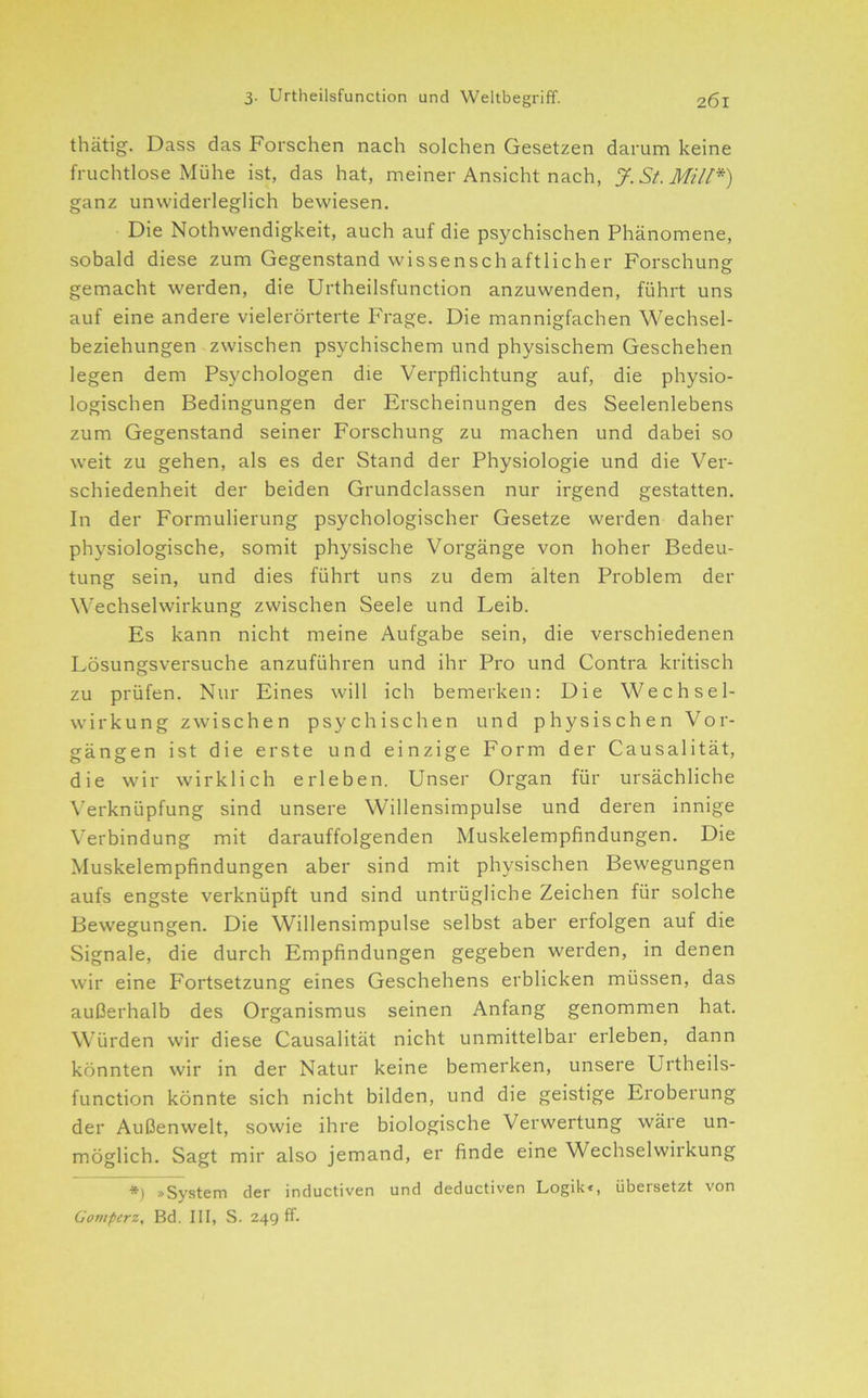 thätig. Dass das Forschen nach solchen Gesetzen darum keine fruchtlose Mühe ist, das hat, meiner Ansicht nach, J.St.Mill*) ganz unwiderleglich bewiesen. Die Nothwendigkeit, auch auf die psychischen Phänomene, sobald diese zum Gegenstand wissensch aftlicher Forschung gemacht werden, die Urtheilsfunction anzuwenden, führt uns auf eine andere vielerörterte Frage. Die mannigfachen Wechsel- beziehungen zwischen psychischem und physischem Geschehen legen dem Psychologen die Verpflichtung auf, die physio- logischen Bedingungen der Erscheinungen des Seelenlebens zum Gegenstand seiner Forschung zu machen und dabei so weit zu gehen, als es der Stand der Physiologie und die Ver- schiedenheit der beiden Grundclassen nur irgend gestatten. In der Formulierung psychologischer Gesetze werden daher physiologische, somit physische Vorgänge von hoher Bedeu- tung sein, und dies führt uns zu dem alten Problem der W'echselwirkung zwischen Seele und Leib. Es kann nicht meine Aufgabe sein, die verschiedenen Lösungsversuche anzuführen und ihr Pro und Contra kritisch zu prüfen. Nur Eines will ich bemerken: Die Wechsel- wirkung zwischen psychischen und physischen Vor- gängen ist die erste und einzige Form der Causalität, die wir wirklich erleben. Unser Organ für ursächliche \’erknüpfung sind unsere Willensimpulse und deren innige Verbindung mit darauffolgenden Muskelempflndungen. Die Muskelempfindungen aber sind mit physischen Bewegungen aufs engste verknüpft und sind untrügliche Zeichen für solche Bewegungen. Die Willensimpulse selbst aber erfolgen auf die Signale, die durch Empfindungen gegeben werden, in denen wir eine Fortsetzung eines Geschehens erblicken müssen, das außerhalb des Organismus seinen Anfang genommen hat. Würden wir diese Causalität nicht unmittelbar erleben, dann könnten wir in der Natur keine bemerken, unsere Urtheils- function könnte sich nicht bilden, und die geistige Eroberung der Außenwelt, sowie ihre biologische Verwertung wäre un- möglich. Sagt mir also jemand, er finde eine Wechselwirkung *) »System der inductiven und deductiven Logik<, übersetzt von Goniperz, Bd. III, S. 249 ff.