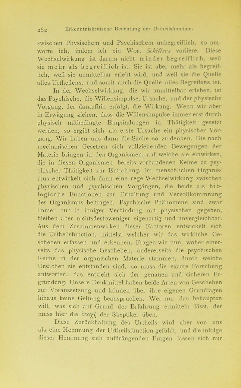 zwischen Physischem und Psychischem unbegreiflich, so ant- worte ich, indem ich ein Wort Schillers variiere. Diese Wechselwirkung ist darum nicht minder begreiflich, weil sie mehr als begreiflich ist. Sie ist aber mehr als begreif- lich, weil sie unmittelbar erlebt wird, und weil sie die Quelle alles Urtheilens, und somit auch die Quelle alles Begreifens ist. In der Wechselwirkung, die wir unmittelbar erleben, ist das Psychische, die Willensimpulse, Ursache, und der physische Vorgang, der daraufhin erfolgt, die Wirkung. Wenn wir aber in Erwägung ziehen, dass die Willensimpulse immer erst durch physisch mitbedingte Empfindungen in Thätigkeit gesetzt werden, so ergibt sich als erste Ursache ein physischer Vor- gang. Wir haben uns dann die Sache so zu denken. Die nach mechanischen Gesetzen sich vollziehenden Bewegungen der Materie bringen in den Organismen, auf welche sie einwirken, die in diesen Organismen bereits vorhandenen Keime zu psy- chischer Thätigkeit zur Entfaltung. Im menschlichen Organis- mus entwickelt sich dann eine rege Wechselwirkung zwischen physischen und psychischen Vorgängen, die beide als bio- logische Functionen zur Erhaltung und Vervollkommnung des Organismus beitragen. Psychische Phänomene sind zwar immer nur in inniger Verbindung mit physischen gegeben, bleiben aber nichtsdestoweniger eigenartig und unvergleichbar. Aus dem Zusammenwirken dieser Factoren entwickelt sich die Urtheilsfunction, mittelst welcher wir das wirkliche Ge- schehen erfassen und erkennen. Fragen wir nun, woher einer- seits das physische Geschehen, andererseits die psychischen Keime in der organischen Materie stammen, durch welche Ursachen sie entstanden sind, so muss die exacte Forschung antworten: das entzieht sich der genauen und sicheren Er- gründung. Unsere Denkmittel haben beide Arten von Geschehen zur Voraussetzung und können über ihre eigenen Grundlagen hinaus keine Geltung beanspruchen. Wer nur das behaupten will, was sich auf Grund der Erfahrung ermitteln lässt, der muss hier die hzoyi] der Skeptiker üben. Diese Zurückhaltung des Urtheils wird aber von uns als eine Hemmung der Urtheilsfunction gefühlt, und die infolge dieser Hemmung sich aufdrängenden Fragen lassen sich nur