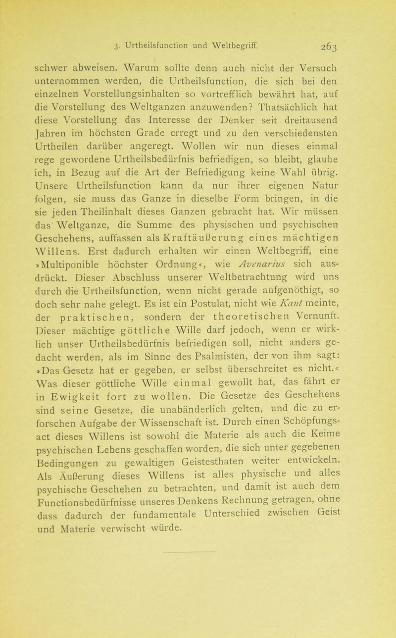 schwer abvveisen. Warum sollte denn auch nicht der Versuch unternommen werden, die Urtheilsfunction, die sich bei den einzelnen Vorstellungsinhalten so vortrefflich bewährt hat, auf die Vorstellung des Weltganzen anzuwenden? Thatsächlich hat diese Vorstellung das Interesse der Denker seit dreitausend Jahren im höchsten Grade erregt und zu den verschiedensten Urtheilen darüber angeregt. Wollen wir nun dieses einmal rege gewordene ürtheilsbedürfnis befriedigen, so bleibt, glaube ich, in Bezug auf die Art der Befriedigung keine Wahl übrig. Unsere Urtheilsfunction kann da nur ihrer eigenen Natur folgen, sie muss das Ganze in dieselbe Form bringen, in die sie jeden Theilinhalt dieses Ganzen gebracht hat. Wir müssen das Weltganze, die Summe des physischen und psychischen Geschehens, auffassen als Kraftäußerung eines mächtigen Willens. Erst dadurch erhalten wir einen Weltbegriff, eine »Multiponible höchster Ordnung«, wie Avenarius sich aus- drückt. Dieser Abschluss unserer Weltbetrachtung wird uns durch die Urtheilsfunction, wenn nicht gerade aufgenöthigt, so doch sehr nahe gelegt. Es ist ein Postulat, nicht wie Kant meinte, der praktischen, sondern der theoretischen Vernunft. Dieser mächtige göttliche Wille darf jedoch, wenn er wirk- lich unser Ürtheilsbedürfnis befriedigen soll, nicht anders ge- dacht werden, als im Sinne des Psalmisten, der von ihm sagt: »Das Gesetz hat er gegeben, er selbst überschreitet es nicht.« Was dieser göttliche Wille einmal gewollt hat, das fährt er in Ewigkeit fort zu wollen. Die Gesetze des Geschehens sind seine Gesetze, die unabänderlich gelten, und die zu er- forschen Aufgabe der Wissenschaft ist. Durch einen Schöpfungs- act dieses Willens ist sowohl die Materie als auch die Keime psychischen Lebens geschaffen worden, die sich unter gegebenen Bedingungen zu gewaltigen Geistesthaten weiter entwickeln. Als Äußerung dieses Willens ist alles physische und alles psychische Geschehen zu betrachten, und damit ist auch dem Functionsbedürfnisse unseres Denkens Rechnung getragen, ohne dass dadurch der fundamentale Unterschied zwischen Geist und Materie verwischt würde.