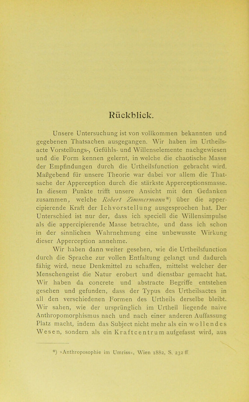 Rückblick, Unsere Untersuchung ist von vollkommen bekannten und gegebenen Thatsachen ausgegangen. Wir haben im Urtheils- acte Vorstellungs-, Gefühls- und Willenselemente nachgewiesen und die Form kennen gelernt, in welche die chaotische Masse der Empfindungen durch die Urtheilsfunction gebracht wird. Maßgebend für unsere Theorie war dabei vor allem die That- sache der Apperception durch die stärkste Apperceptionsmasse. In diesem Punkte trifft unsere Ansicht mit den Gedanken zusammen, welche Robert Zimmermann) über die apper- cipierende Kraft der Ichvorstellung ausgesprochen hat. Der Unterschied ist nur der, dass ich speciell die Willensimpulse als die appercipierende Masse betrachte, und dass ich schon in der sinnlichen Wahrnehmung eine unbewusste Wirkung dieser Apperception annehme. Wir haben dann weiter gesehen, wie die Urtheilsfunction durch die Sprache zur vollen Entfaltung gelangt und dadurch fähig wird, neue Denkmittel zu schaffen, mittelst welcher der Menschengeist die Natur erobert und dienstbar gemacht hat. Wir haben da concrete und abstracte Begriffe entstehen gesehen und gefunden, dass der Typus des Urtheilsactes in all den verschiedenen Formen des Urtheils derselbe bleibt. Wir sahen, wie der ursprünglich im Urtheil liegende naive Anthropomorphismus nach und nach einer anderen Auffassung Platz macht, indem das Subject nicht mehr als ein wollendes Wesen, sondern als ein Kraftcentrum aufgefasst wird, aus *) »Anthroposophie im Umriss«, Wien 1SS2, S. 232 ff