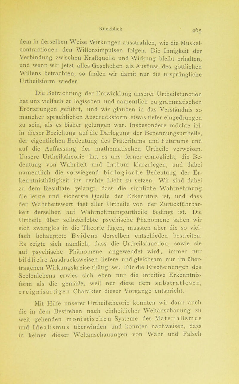 dem in derselben Weise Wirkungen ausstrahlen, wie die Muskel- contractionen den Willensimpulsen folgen. Die Innigkeit der Verbindung zwischen Kraftquelle und Wirkung bleibt erhalten, und wenn wir jetzt alles Geschehen als Ausfluss des göttlichen \\ illens betrachten, so finden wir damit nur die ursprüngliche Urtheilsform wieder. Die Betrachtung der Entwicklung unserer Urtheilsfunction hat uns vielfach zu logischen und namentlich zu grammatischen Erörterungen geführt, und wir glauben in das Verständnis so mancher sprachlichen Ausdrucksform etwas tiefer eingedrungen zu sein, als es bisher gelungen war. Insbesondere möchte ich in dieser Beziehung auf die Darlegung der Benennungsurtheile, der eigentlichen Bedeutung des Präteritums und Futurums und auf die Auffassung der mathematischen Urtheile verweisen. Unsere Urtheilstheorie hat es uns ferner ermöglicht, die Be- deutung von Wahrheit und Irrthum klarzulegen, und dabei namentlich die vorwiegend biologische Bedeutung der Er- kenntnisthätigkeit ins rechte Licht zu setzen. Wir sind dabei zu dem Resultate gelangt, dass die sinnliche Wahrnehmung die letzte und sicherste Quelle der Erkenntnis ist, und dass der Wahrheitswert fast aller Urtheile von der Zurückführbar- keit derselben auf Wahrnehmungsurtheile bedingt ist. Die Urtheile über selbsterlebte psychische Phänomene sahen wir sich zwanglos in die Theorie fügen, mussten aber die so viel- fach behauptete Evidenz derselben entschieden bestreiten. Es zeigte sich nämlich, dass die Urtheilsfunction, sowie sie auf psychische Phänomene angewendet wird, immer nur bildliche Ausdrucksweisen liefere und gleichsam nur im über- tragenen Wirkungskreise thätig sei. Für die Erscheinungen des Seelenlebens erwies sich eben nur die intuitive Erkenntnis- form als die gemäße, weil nur diese dem substratlosen, ereignisartigen Charakter dieser Vorgänge entspricht. Mit Hilfe unserer Urtheilstheorie konnten wir dann auch die in dem Bestreben nach einheitlicher Weltanschauung zu weit gehenden monistischen Systeme des Materialismus und Idealismus überwinden und konnten nachweisen, dass in keiner dieser Weltanschauungen von Wahr und Falsch