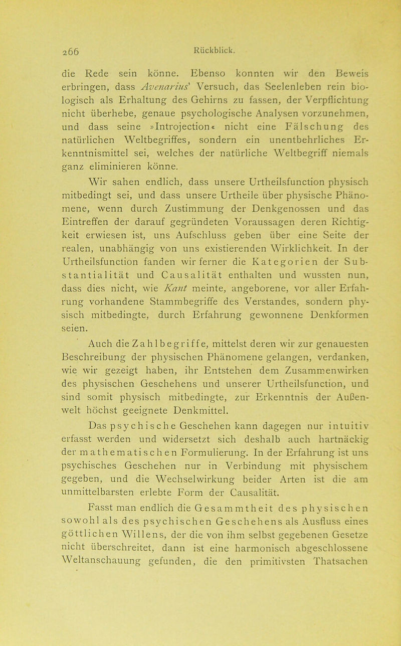die Rede sein könne. Ebenso konnten wir den Beweis erbringen, dass Avenarius' Versuch, das Seelenleben rein bio- logisch als Erhaltung des Gehirns zu fassen, der Verpflichtung nicht überhebe, genaue psychologische Analysen vorzunehmen, und dass seine »Introjection« nicht eine Fälschung des natürlichen Weltbegriffes, sondern ein unentbehrliches Er- kenntnismittel sei, welches der natürliche Weltbegriff niemals ganz eliminieren könne. Wir sahen endlich, dass unsere Urtheilsfunction physisch mitbedingt sei, und dass unsere Urtheile über physische Phäno- mene, wenn durch Zustimmung der Denkgenossen und das Eintreffen der darauf gegründeten Voraussagen deren Richtig- keit erwiesen ist, uns Aufschluss geben über eine Seite der realen, unabhängig von uns existierenden Wirklichkeit. In der Urtheilsfunction fanden wir ferner die Kategorien der Sub- stantialität und Causalität enthalten und wussten nun, dass dies nicht, wie Kant meinte, angeborene, vor aller Erfah- rung vorhandene Stammbegriffe des Verstandes, sondern phy- sisch mitbedingte, durch Erfahrung gewonnene Denkformen seien. Auch die Z a h 1 b e g r i f f e, mittelst deren wir zur genauesten Beschreibung der physischen Phänomene gelangen, verdanken, wie wir gezeigt haben, ihr Entstehen dem Zusammenwirken des physischen Geschehens und unserer Urtheilsfunction, und sind somit physisch mitbedingte, zur Erkenntnis der Außen- welt höchst geeignete Denkmittel. Das p sy c h i s c h e Geschehen kann dagegen nur intuitiv erfasst werden und widersetzt sich deshalb auch hartnäckig der mathematischen Formulierung. In der Erfahrung ist uns psychisches Geschehen nur in Verbindung mit ph5'sischem gegeben, und die Wechselwirkung beider Arten ist die am unmittelbarsten erlebte Form der Causalität. Fasst man endlich die G e s a m m t h e i t des physischen sowohl als des psychischen Geschehens als Ausfluss eines göttlichen Willens, der die von ihm selbst gegebenen Gesetze nicht überschreitet, dann ist eine harmonisch abgeschlossene Weltanschauung gefunden, die den primitivsten Thatsachen