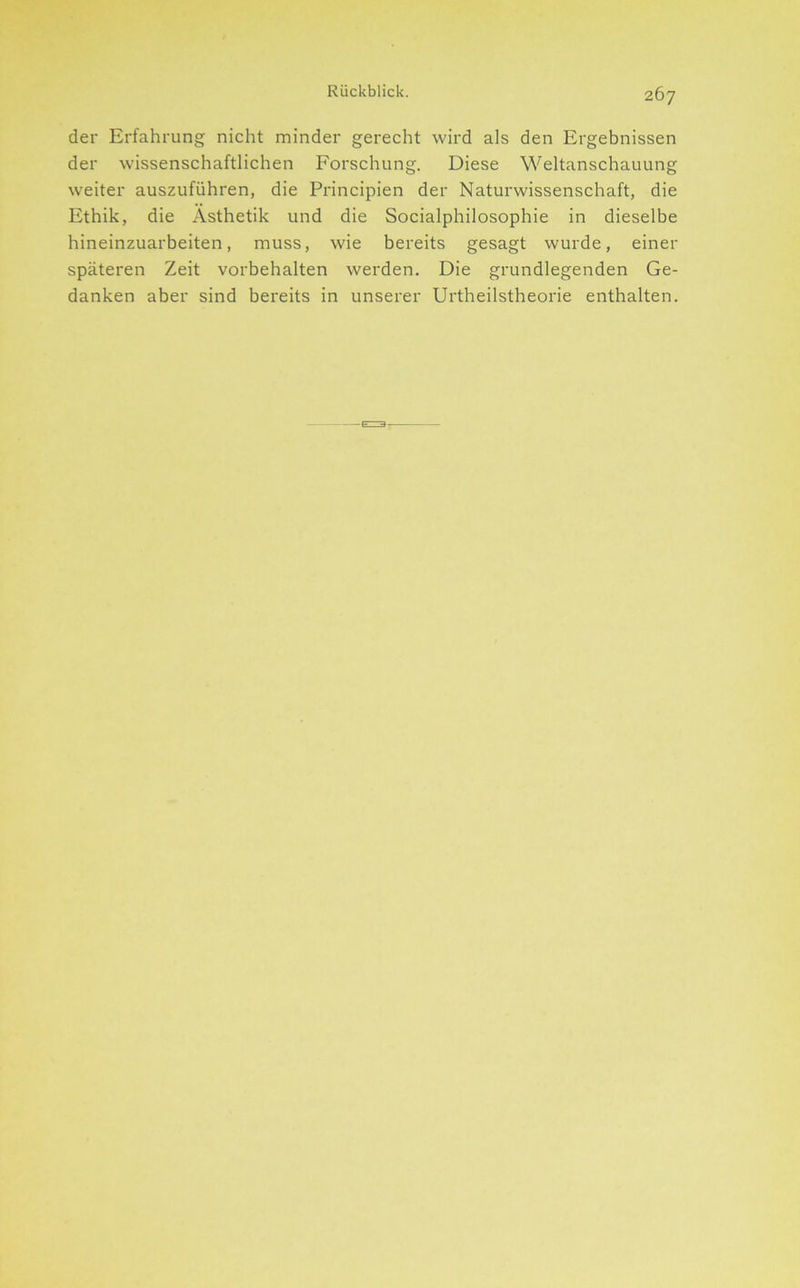 der Erfahrung nicht minder gerecht wird als den Ergebnissen der wissenschaftlichen Forschung. Diese Weltanschauung weiter auszuführen, die Principien der Naturwissenschaft, die Ethik, die Ästhetik und die Socialphilosophie in dieselbe hineinzuarbeiten, muss, wie bereits gesagt wurde, einer späteren Zeit Vorbehalten werden. Die grundlegenden Ge- danken aber sind bereits in unserer Urtheilstheorie enthalten.