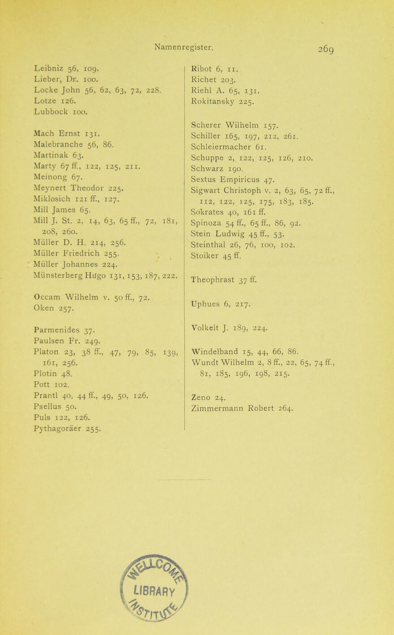 Leibniz 56, 109. Lieber, Dr. 100. Locke John 56, 62, 63, 72, 228. Lotze 126. Lubbock 100. Mach Ernst 131. Malebranche 56, 86. Martinak 63. Marty 67 ff., 122, 125, 211. Meinong 67. Meynert Theodor 225. Miklosich 121 ff., 127. Mill James 65. Mill J. St. 2, 14, 63, 65 ff., 72, 181, 208, 260. Müller D. H. 214, 256. Müller Friedrich 255. Müller Johannes 224. Münsterberg Hugo 131, 153, 187, 222. Occam Wilhelm v. 50 ff., 72. Oken 237. Parmenides 37. Paulsen Fr. 24g. Platon 23, 38 ff., 47, 79, 85, 139, 161, 256. Plotin 48. Pott 102. Prantl 40, 44 ff., 49, 50, 126. Psellus 50. Puls 122, 126. Pythagoräer 255. Ribot 6, II. Richet 203. Riehl A. 65, 131. Rokitansky 225. Scherer Wilhelm 157. Schiller 165, 197, 212, 261. Schleiermacher 61. Schuppe 2, 122, 125, 126, 210. Schwarz igo. Sextus Empiricus 47. Sigwart Christoph v. 2, 63, 65, 72 ff., 112, 122, 125, 175, 183, 185. Sokrates 40, 161 ff. Spinoza 54 ff., 65 ff., 86, 92. Stein Ludwig 45 ff., 53. Steinthal 26, 76, 100, 102. Stoiker 45 ff. Theophrast 37 ff. Uphues 6, 217. Volkelt J. 189, 224. Windelband 15, 44, 66, 86. Wundt Wilhelm 2, 8 ff., 22, 65, 74 ff., 81, 185, 196, 198, 215. Zeno 24. Zimmermann Robert 264.