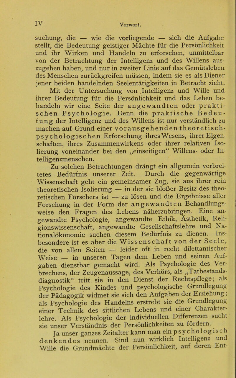 suchung, die — wie die vorliegende — sich die Aufgabe stellt, die Bedeutung geistiger Mächte für die Persönlichkeit und ihr Wirken und Handeln zu erforschen, unmittelbar von der Betrachtung der Intelligenz und des Willens aus- zugehen haben, und nur in zweiter Linie auf das Gemütsleben des Menschen zurückgreifen müssen, indem sie es als Diener jener beiden handelnden Seelentätigkeiten in Betracht zieht. Mit der Untersuchung von Intelligenz und Wille und ihrer Bedeutung für die Persönlichkeit und das Leben be- handeln wir eine Seite der angewandten oder prakti- schen Psychologie. Denn die praktische Bedeu- tung der Intelligenz und des Willens ist nur verständlich zu machen auf Grund einer vorausgehenden theoretisch- psychologischen Erforschung ihres Wesens, ihrer Eigen- schaften, ihres Zusammenwirkens oder ihrer relativen Iso- lierung voneinander bei den „einseitigen“ Willens- oder In- telligenzmenschen. Zu solchen Betrachtungen drängt ein allgemein verbrei- tetes Bedürfnis unserer Zeit. Durch die gegenwärtige Wissenschaft geht ein gemeinsamer Zug, sie aus ihrer rein theoretischen Isolierung — in der sie bloßer Besitz des theo- retischen Forschers ist — zu lösen und die Ergebnisse aller Forschung in der Form der angewandten Behandlungs- weise den Fragen des Lebens näherzubringen. Eine an- gewandte Psychologie, angewandte Ethik, Ästhetik, Reli- gionswissenschaft, angewandte Gesellschaftslehre und Na- tionalökonomie suchen diesem Bedürfnis zu dienen. Ins- besondere ist es aber die Wissenschaft von der Seele, die von allen Seiten — leider oft in recht dilettantischer Weise — in unseren Tagen dem Leben und seinen Auf- gaben dienstbar gemacht wird. Als Psychologie des Ver- brechens, der Zeugenaussage, des Verhörs, als „Tatbestands- diagnostik“ tritt sie in den Dienst der Rechtspflege; als Psychologie des Kindes und psychologische Grundlegung der Pädagogik widmet sie sich den Aufgaben der Erziehung; als Psychologie des Handelns erstrebt sie die Grundlegung einer Technik des sittlichen Lebens und einer Charakter- lehre. Als Psychologie der individuellen Differenzen sucht sie unser Verständnis der Persönlichkeiten zu fördern. Ja unser ganzes Zeitalter kann man ein p s y c h o logisch denkendes nennen. Sind nun wirklich Intelligenz und Wille die Grundmächte der Persönlichkeit, auf deren Ent-