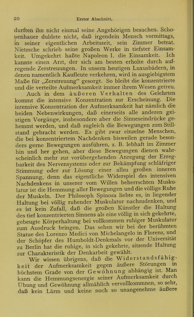 durften ihn nicht einmal seine Angehörigen besuchen. Scho- penhauer duldete nicht, daß irgendein Mensch vormittags, in seiner eigentlichen Arbeitszeit, sein Zimmer betrat. Nietzsche schrieb seine großen Werke in tiefster Einsam- keit. Umgekehrt haßte Napoleon I. die Einsamkeit. Ich kannte einen Arzt, der sich am besten erholte durch auf- regende Zerstreuungen. In unsern heutigen Luxusbädern, in denen namentlich Kaufleute verkehren, wird in ausgiebigstem Maße für „Zerstreuung“ gesorgt. So bleibt die konzentrierte und die verteilte Aufmerksamkeit immer ihrem Wesen getreu. Auch in dem äußeren Verhalten des Gelehrten kommt die intensive Konzentration zur Erscheinung. Die intensive Konzentration der Aufmerksamkeit hat nämlich die beiden Nebenwirkungen, daß einerseits alle anderen gei- stigen Vorgänge, insbesondere aber die Sinneseindrücke ge- hemmt werden, und daß zugleich die Bewegungen zum Still- stand gebracht werden. Es gibt zwar einzelne Menschen, die bei konzentriertem Nachdenken bisweilen gerade beson- ders gerne Bewegungen ausführen, z. B. lebhaft im Zimmer hin und her gehen, aber diese Bewegungen dienen wahr- scheinlich mehr zur vorübergehenden Anregung der Erreg- barkeit des Nervensystems oder zur Bekämpfung schläfriger Stimmung oder zur Lösung einer allzu großen inneren Spannung, denn das eigentliche Widerspiel des intensiven Nachdenkens in unserer vom Willen beherrschten Musku- latur ist die Hemmung aller Bewegungen und die völlige Ruhe der Muskeln. Der Philosoph Spinoza liebte es, in liegender Haltung bei völlig ruhender Muskulatur nachzudenken, und es ist kein Zufall, daß die großen Künstler die Haltung des tief konzentrierten Sinnens als eine völlig in sich gekehrte, gebeugte Körperhaltung bei vollkommen ruhiger Muskulatur zum Ausdruck bringen. Das sehen wir bei der berühmten Statue des Lorenzo Medici von Michelangelo in Florenz, und der Schöpfer des Humboldt-Denkmals vor der Universität zu Berlin hat die ruhige, in sich gekehrte, sitzende Haltung zur Charakteristik der Denkarbeit gewählt. Wir wissen übrigens, daß die Widerstandsfähig- keit der Aufmerksamkeit gegen äußere Störungen in höchstem Grade von der Gewöhnung abhängig ist. Man kann die Hemmungsenergie seiner Aufmerksamkeit duich Übung und Gewöhnung allmählich vervollkommnen, so sehr, daß kein Lärm und keine noch so unangenehme äußere