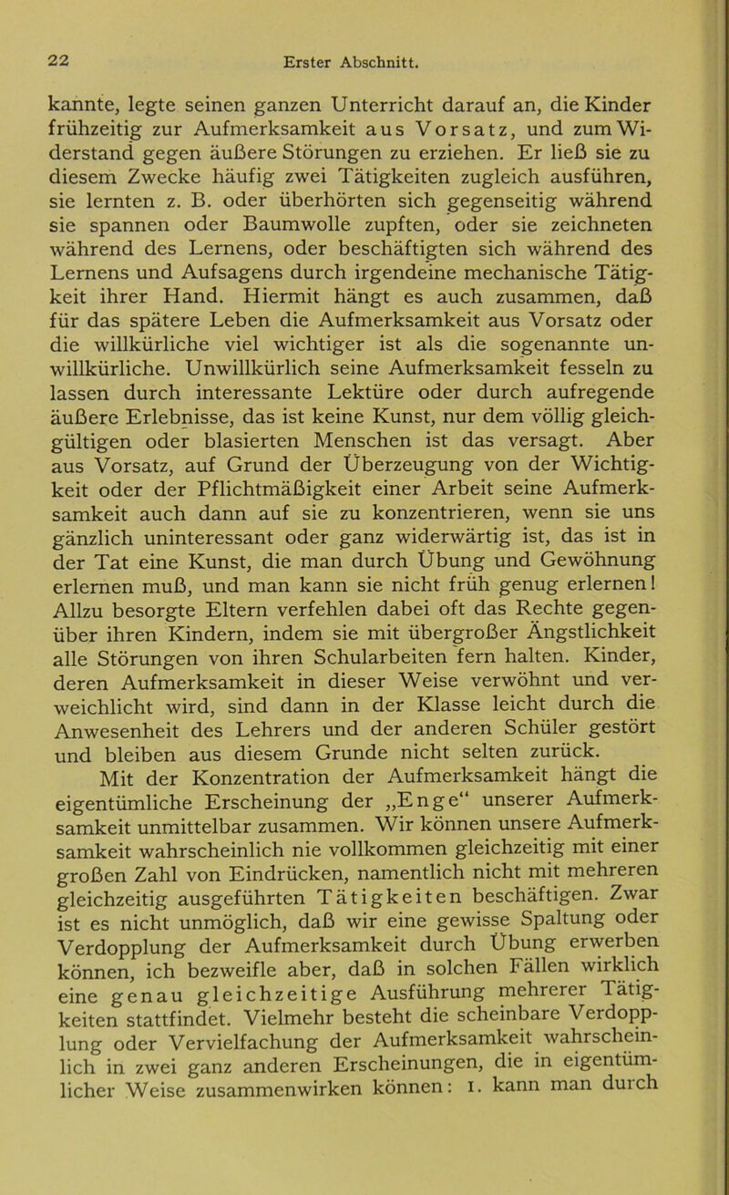 kannte, legte seinen ganzen Unterricht darauf an, die Kinder frühzeitig zur Aufmerksamkeit aus Vorsatz, und zum Wi- derstand gegen äußere Störungen zu erziehen. Er ließ sie zu diesem Zwecke häufig zwei Tätigkeiten zugleich ausführen, sie lernten z. B. oder überhörten sich gegenseitig während sie spannen oder Baumwolle zupften, oder sie zeichneten während des Lernens, oder beschäftigten sich während des Lernens und Aufsagens durch irgendeine mechanische Tätig- keit ihrer Hand. Hiermit hängt es auch zusammen, daß für das spätere Leben die Aufmerksamkeit aus Vorsatz oder die willkürliche viel wichtiger ist als die sogenannte un- willkürliche. Unwillkürlich seine Aufmerksamkeit fesseln zu lassen durch interessante Lektüre oder durch aufregende äußere Erlebnisse, das ist keine Kunst, nur dem völlig gleich- gültigen oder blasierten Menschen ist das versagt. Aber aus Vorsatz, auf Grund der Überzeugung von der Wichtig- keit oder der Pflichtmäßigkeit einer Arbeit seine Aufmerk- samkeit auch dann auf sie zu konzentrieren, wenn sie uns gänzlich uninteressant oder ganz widerwärtig ist, das ist in der Tat eine Kunst, die man durch Übung und Gewöhnung erlernen muß, und man kann sie nicht früh genug erlernen 1 Allzu besorgte Eltern verfehlen dabei oft das Rechte gegen- über ihren Kindern, indem sie mit übergroßer Ängstlichkeit alle Störungen von ihren Schularbeiten fern halten. Kinder, deren Aufmerksamkeit in dieser Weise verwöhnt und ver- weichlicht wird, sind dann in der Klasse leicht durch die Anwesenheit des Lehrers und der anderen Schüler gestört und bleiben aus diesem Grunde nicht selten zurück. Mit der Konzentration der Aufmerksamkeit hängt die eigentümliche Erscheinung der „Enge“ unserer Aufmerk- samkeit unmittelbar zusammen. Wir können unsere Aufmerk- samkeit wahrscheinlich nie vollkommen gleichzeitig mit einer großen Zahl von Eindrücken, namentlich nicht mit mehreren gleichzeitig ausgeführten Tätigkeiten beschäftigen. Zwar ist es nicht unmöglich, daß wir eine gewisse Spaltung oder Verdopplung der Aufmerksamkeit durch Übung erwerben können, ich bezweifle aber, daß in solchen Fällen wirklich eine genau gleichzeitige Ausführung mehrerer Tätig- keiten stattfindet. Vielmehr besteht die scheinbare Verdopp- lung oder Vervielfachung der Aufmerksamkeit wahrschein- lich in zwei ganz anderen Erscheinungen, die in eigentüm- licher Weise Zusammenwirken können: i. kann man duich
