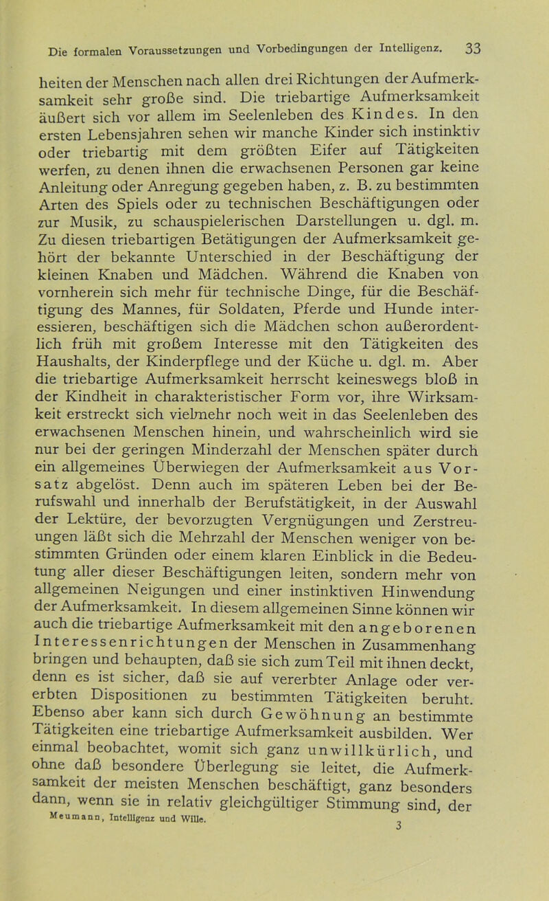 heiten der Menschen nach allen drei Richtungen der Aufmerk- samkeit sehr große sind. Die triebartige Aufmerksamkeit äußert sich vor allem im Seelenleben des Kindes. In den ersten Lebensjahren sehen wir manche Kinder sich instinktiv oder triebartig mit dem größten Eifer auf Tätigkeiten werfen, zu denen ihnen die erwachsenen Personen gar keine Anleitung oder Anregung gegeben haben, z. B. zu bestimmten Arten des Spiels oder zu technischen Beschäftigungen oder zur Musik, zu schauspielerischen Darstellungen u. dgl. m. Zu diesen triebartigen Betätigungen der Aufmerksamkeit ge- hört der bekannte Unterschied in der Beschäftigung der kleinen Knaben und Mädchen. Während die Knaben von vornherein sich mehr für technische Dinge, für die Beschäf- tigung des Mannes, für Soldaten, Pferde und Hunde inter- essieren, beschäftigen sich die Mädchen schon außerordent- lich früh mit großem Interesse mit den Tätigkeiten des Haushalts, der Kinderpflege und der Küche u. dgl. m. Aber die triebartige Aufmerksamkeit herrscht keineswegs bloß in der Kindheit in charakteristischer Form vor, ihre Wirksam- keit erstreckt sich vielmehr noch weit in das Seelenleben des erwachsenen Menschen hinein, und wahrscheinlich wird sie nur bei der geringen Minderzahl der Menschen später durch ein allgemeines Überwiegen der Aufmerksamkeit aus Vor- satz abgelöst. Denn auch im späteren Leben bei der Be- rufswahl und innerhalb der Berufstätigkeit, in der Auswahl der Lektüre, der bevorzugten Vergnügungen und Zerstreu- ungen läßt sich die Mehrzahl der Menschen weniger von be- stimmten Gründen oder einem klaren Einblick in die Bedeu- tung aller dieser Beschäftigungen leiten, sondern mehr von allgemeinen Neigungen und einer instinktiven Hinwendung der Aufmerksamkeit. In diesem allgemeinen Sinne können wir auch die triebartige Aufmerksamkeit mit den angeborenen Interessenrichtungen der Menschen in Zusammenhang bringen und behaupten, daß sie sich zum Teil mit ihnen deckt, denn es ist sicher, daß sie auf vererbter Anlage oder ver- erbten Dispositionen zu bestimmten Tätigkeiten beruht. Ebenso aber kann sich durch Gewöhnung an bestimmte Tätigkeiten eine triebartige Aufmerksamkeit ausbilden. Wer einmal beobachtet, womit sich ganz unwillkürlich, und ohne daß besondere Überlegung sie leitet, die Aufmerk- samkeit der meisten Menschen beschäftigt, ganz besonders dann, wenn sie in relativ gleichgültiger Stimmung sind, der Meumann, Intelligenz und Wille.