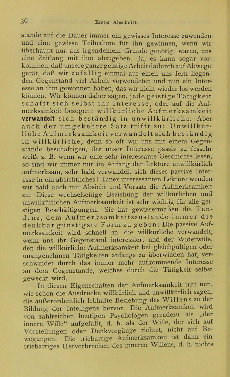 stände auf die Dauer immer ein gewisses Interesse zuwenden und eine gewisse Teilnahme für ihn gewinnen, wenn wir überhaupt nur aus irgendeinem Grunde genötigt waren, uns eine Zeitlang mit ihm abzugeben. Ja, es kann sogar Vor- kommen, daß unsere ganze geistige Arbeit dadurch auf Abwege gerät, daß wir zufällig einmal auf einen uns fern liegen- den Gegenstand viel Arbeit verwendeten und nun ein Inter- esse an ihm gewonnen haben, das wir nicht wieder los werden können. Wir können daher sagen, jede geistige Tätigkeit schafft sich selbst ihr Interesse, oder auf die Auf- merksamkeit bezogen: willkürliche Aufmerksamkeit verwandelt sich beständig in unwillkürliche. Aber auch der umgekehrte Satz trifft zu: Unwillkür- liche Aufmerksamkeit verwandelt sich beständig in willkürliche, denn so oft wir uns mit einem Gegen- stände beschäftigen, der unser Interesse passiv zu fesseln weiß, z. B. wenn wir eine sehr interessante Geschichte lesen, so sind wir immer nur im Anfang der Lektüre unwillkürlich aufmerksam, sehr bald verwandelt sich dieses passive Inter- esse in ein absichtliches I Einer interessanten Lektüre wenden wir bald auch mit Absicht und Vorsatz die Aufmerksamkeit zu. Diese wechselseitige Beziehung der willkürlichen und unwillkürlichen Aufmerksamkeit ist sehr wichtig für alle gei- stigen Beschäftigungen. Sie hat gewissermaßen die Ten- denz, dem Aufmerksamkeitszustandeimmer die denkbar günstigste Form zu geben: Die passive Auf- merksamkeit wird schnell in die willkürliche verwandelt, wenn uns ihr Gegenstand interessiert und der Widerwille, den die willkürliche Aufmerksamkeit bei gleichgültigen oder unangenehmen Tätigkeiten anfangs zu überwinden hat, ver- schwindet durch das immer mehr aufkommende Interesse an dem Gegenstände, welches durch die Tätigkeit selbst geweckt wird. In diesen Eigenschaften der Aufmerksamkeit tritt nun, wie schon die Ausdrücke willkürlich und unwillkürlich sagen, die außerordentlich lebhafte Beziehung des Willens zu der Bildung der Intelligenz hervor. Die Aufmerksamkeit wird von zahlreichen heutigen Psychologen geradezu als „der innere Wille“ aufgefaßt, d. h. als der Wille, der sich auf Vorstellungen oder Denkvorgänge richtet, nicht auf Be- wegungen. Die triebartige Aufmerksamkeit ist dann ein triebartiges Llervorbrechen des inneren Willens, d. h. nichts