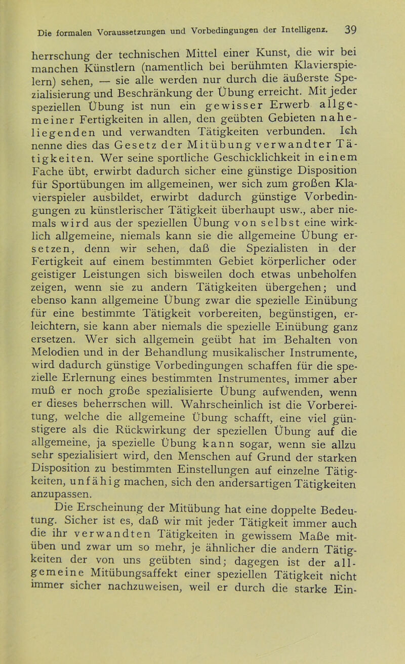 herrschung der technischen Mittel einer Kunst, die wir bei manchen Künstlern (namentlich bei berühmten Klavierspie- lern) sehen, — sie alle werden nur durch die äußerste Spe- zialisierung und Beschränkung der Übung erreicht. Mit jeder speziellen Übung ist nun ein gewisser Erwerb allge- meiner Fertigkeiten in allen, den geübten Gebieten nahe- liegenden und verwandten Tätigkeiten verbunden. Ich nenne dies das Gesetz der Mitübung verwandter Tä- tigkeiten. Wer seine sportliche Geschicklichkeit in einem Fache übt, erwirbt dadurch sicher eine günstige Disposition für Sportübungen im allgemeinen, wer sich zum großen Kla- vierspieler ausbildet, erwirbt dadurch günstige Vorbedin- gungen zu künstlerischer Tätigkeit überhaupt usw., aber nie- mals wird aus der speziellen Übung von selbst eine wirk- lich allgemeine, niemals kann sie die allgemeine Übung er- setzen, denn wir sehen, daß die Spezialisten in der Fertigkeit auf einem bestimmten Gebiet körperlicher oder geistiger Leistungen sich bisweilen doch etwas unbeholfen zeigen, wenn sie zu andern Tätigkeiten übergehen; und ebenso kann allgemeine Übung zwar die spezielle Einübung für eine bestimmte Tätigkeit vorbereiten, begünstigen, er- leichtern, sie kann aber niemals die spezielle Einübung ganz ersetzen. Wer sich allgemein geübt hat im Behalten von Melodien und in der Behandlung musikalischer Instrumente, wird dadurch günstige Vorbedingungen schaffen für die spe- zielle Erlernung eines bestimmten Instrumentes, immer aber muß er noch große spezialisierte Übung aufwenden, wenn er dieses beherrschen will. Wahrscheinlich ist die Vorberei- tung, welche die allgemeine Übung schafft, eine viel gün- stigere als die Rückwirkung der speziellen Übung auf die allgemeine, ja spezielle Übung kann sogar, wenn sie allzu sehr spezialisiert wird, den Menschen auf Grund der starken Disposition zu bestimmten Einstellungen auf einzelne Tätig- keiten, unfähig machen, sich den andersartigen Tätigkeiten anzupassen. Die Erscheinung der Mitübung hat eine doppelte Bedeu- tung. Sicher ist es, daß wir mit jeder Tätigkeit immer auch die ihr verwandten Tätigkeiten in gewissem Maße mit- üben und zwar um so mehr, je ähnlicher die andern Tätig- keiten der von uns geübten sind; dagegen ist der all- gemeine Mitübungsaffekt einer speziellen Tätigkeit nicht immer sicher nachzuweisen, weil er durch die starke Ein-