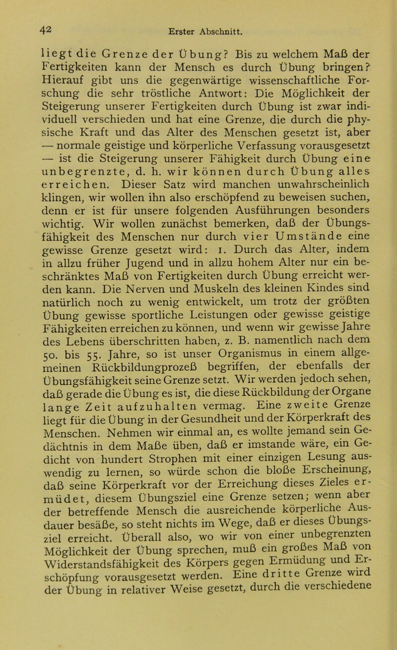 liegt die Grenze der Übung? Bis zu welchem Maß der Fertigkeiten kann der Mensch es durch Übung bringen? Hierauf gibt uns die gegenwärtige wissenschaftliche For- schung die sehr tröstliche Antwort: Die Möglichkeit der Steigerung unserer Fertigkeiten durch Übung ist zwar indi- viduell verschieden und hat eine Grenze, die durch die phy- sische Kraft und das Alter des Menschen gesetzt ist, aber — normale geistige und körperliche Verfassung vorausgesetzt — ist die Steigerung unserer Fähigkeit durch Übung eine unbegrenzte, d. h. wir können durch Übung alles erreichen. Dieser Satz wird manchen unwahrscheinlich klingen, wir wollen ihn also erschöpfend zu beweisen suchen, denn er ist für unsere folgenden Ausführungen besonders wichtig. Wir wollen zunächst bemerken, daß der Übungs- fähigkeit des Menschen nur durch vier Umstände eine gewisse Grenze gesetzt wird: i. Durch das Alter, indem in allzu früher Jugend und in allzu hohem Alter nur ein be- schränktes Maß von Fertigkeiten durch Übung erreicht wer- den kann. Die Nerven und Muskeln des kleinen Kindes sind natürlich noch zu wenig entwickelt, um trotz der größten Übung gewisse sportliche Leistungen oder gewisse geistige Fähigkeiten erreichen zu können, und wenn wir gewisse Jahre des Lebens überschritten haben, z. B. namentlich nach dem 50. bis 55. Jahre, so ist unser Organismus in einem allge- meinen Rückbildungprozeß begriffen, der ebenfalls der Übungsfähigkeit seine Grenze setzt. Wir werden jedoch sehen, daß gerade die Übung es ist, die diese Rückbildung der Organe lange Zeit aufzuhalten vermag. Eine zweite Grenze liegt für die Übung in der Gesundheit und der Körperkraft des Menschen. Nehmen wir einmal an, es wollte jemand sein Ge- dächtnis in dem Maße üben, daß er imstande wäre, ein Ge- dicht von hundert Strophen mit einer einzigen Lesung aus- wendig zu lernen, so würde schon die bloße Erscheinung, daß seine Körperkraft vor der Erreichung dieses Zieles er- müdet, diesem Übungsziel eine Grenze setzen; wenn aber der betreffende Mensch die ausreichende körperliche Aus- dauer besäße, so steht nichts im Wege, daß er dieses Übungs- ziel erreicht. Überall also, wo wir von einer unbegrenzten Möglichkeit der Übung sprechen, muß ein großes Maß von Widerstandsfähigkeit des Körpers gegen Ermüdung und Er- schöpfung vorausgesetzt werden. Eine dritte Grenze wird der Übung in relativer Weise gesetzt, durch die verschiedene