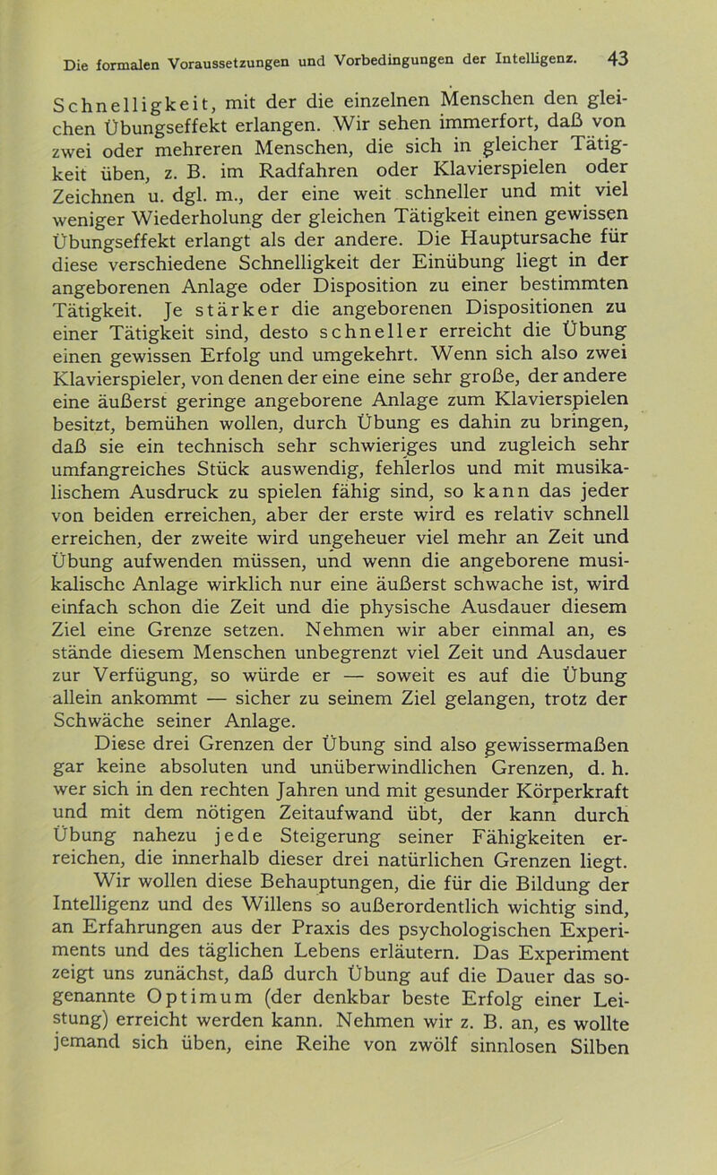 Schnelligkeit, mit der die einzelnen Menschen den glei- chen Übungseffekt erlangen. Wir sehen immerfort, daß von zwei oder mehreren Menschen, die sich in gleicher Tätig- keit üben, z. B. im Radfahren oder Klavierspielen oder Zeichnen u. dgl. m., der eine weit schneller und mit viel weniger Wiederholung der gleichen Tätigkeit einen gewissen Übungseffekt erlangt als der andere. Die Hauptursache für diese verschiedene Schnelligkeit der Einübung liegt in der angeborenen Anlage oder Disposition zu einer bestimmten Tätigkeit. Je stärker die angeborenen Dispositionen zu einer Tätigkeit sind, desto schneller erreicht die Übung einen gewissen Erfolg und umgekehrt. Wenn sich also zwei Klavierspieler, von denen der eine eine sehr große, der andere eine äußerst geringe angeborene Anlage zum Klavierspielen besitzt, bemühen wollen, durch Übung es dahin zu bringen, daß sie ein technisch sehr schwieriges und zugleich sehr umfangreiches Stück auswendig, fehlerlos und mit musika- lischem Ausdruck zu spielen fähig sind, so kann das jeder von beiden erreichen, aber der erste wird es relativ schnell erreichen, der zweite wird ungeheuer viel mehr an Zeit und Übung aufwenden müssen, und wenn die angeborene musi- kalische Anlage wirklich nur eine äußerst schwache ist, wird einfach schon die Zeit und die physische Ausdauer diesem Ziel eine Grenze setzen. Nehmen wir aber einmal an, es stände diesem Menschen unbegrenzt viel Zeit und Ausdauer zur Verfügung, so würde er — soweit es auf die Übung allein ankommt — sicher zu seinem Ziel gelangen, trotz der Schwäche seiner Anlage. Diese drei Grenzen der Übung sind also gewissermaßen gar keine absoluten und unüberwindlichen Grenzen, d. h. wer sich in den rechten Jahren und mit gesunder Körperkraft und mit dem nötigen Zeitaufwand übt, der kann durch Übung nahezu jede Steigerung seiner Fähigkeiten er- reichen, die innerhalb dieser drei natürlichen Grenzen liegt. Wir wollen diese Behauptungen, die für die Bildung der Intelligenz und des Willens so außerordentlich wichtig sind, an Erfahrungen aus der Praxis des psychologischen Experi- ments und des täglichen Lebens erläutern. Das Experiment zeigt uns zunächst, daß durch Übung auf die Dauer das so- genannte Optimum (der denkbar beste Erfolg einer Lei- stung) erreicht werden kann. Nehmen wir z. B. an, es wollte jemand sich üben, eine Reihe von zwölf sinnlosen Silben