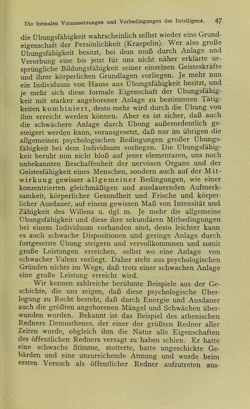 die Übungsfähigkeit wahrscheinlich selbst wieder eine Grund- eigenschaft der Persönlichkeit (Kraepelin). Wer also große Übungsfähigkeit besitzt, bei dem muß durch Anlage und Vererbung eine bis jetzt für uns nicht näher erklärte ur- sprüngliche Bildungsfähigkeit seiner einzelnen Geisteskräfte und ihrer körperlichen Grundlagen vorliegen. Je mehr nun ein Individuum von Hause aus Übungsfähigkeit besitzt, und je mehr sich diese formale Eigenschaft der Übungsfähig- keit mit starker angeborener Anlage zu bestimmten Tätig- keiten kombiniert, desto mehr wird durch die Übung von ihm erreicht werden können. Aber es ist sicher, daß auch die schwächere Anlage durch Übung außerordentlich ge- steigert werden kann, vorausgesetzt, daß nur im übrigen die allgemeinen psychologischen Bedingungen großer Übungs- fähigkeit bei dem Individuum vorliegen. Die Übungsfähig- keit beruht nun nicht bloß auf jener elementaren, uns noch unbekannten Beschaffenheit der nervösen Organe und der Geistesfähigkeit eines Menschen, sondern auch auf der Mit- wirkung gewisser allgemeiner Bedingungen, wie einer konzentrierten gleichmäßigen und ausdauernden Aufmerk- samkeit, körperlicher Gesundheit und Frische und körper- licher Ausdauer, auf einem gewissen Maß von Intensität und Zähigkeit des Willens u. dgl. m. Je mehr die allgemeine Übungsfähigkeit und diese ihre sekundären Mitbedingungen bei einem Individuum vorhanden sind, desto leichter kann es auch schwache Dispositionen und geringe Anlage durch fortgesetzte Übung steigern und vervollkommnen und somit große Leistungen erreichen, selbst wo eine Anlage von schwacher Valenz vorliegt. Daher steht aus psychologischen Gründen nichts im Wege, daß trotz einer schwachen Anlage eine große Leistung erreicht wird. Wir kennen zahlreiche berühmte Beispiele aus der Ge- schichte, die uns zeigen, daß diese psychologische Über- legung zu Recht besteht, daß durch Energie und Ausdauer auch die größten angeborenen Mängel und Schwächen über- wunden wurden. Bekannt ist das Beispiel des athenischen Redners Demosthenes, der einer der größten Redner aller Zeiten wurde, obgleich ihm die Natur alle Eigenschaften des öffentlichen Redners versagt zu haben schien. Er hatte eine schwache Stimme, stotterte, hatte ungeschickte Ge- bärden und eine unzureichende Atmung und wurde beim ersten Versuch als öffentlicher Redner aufzutreten aus-