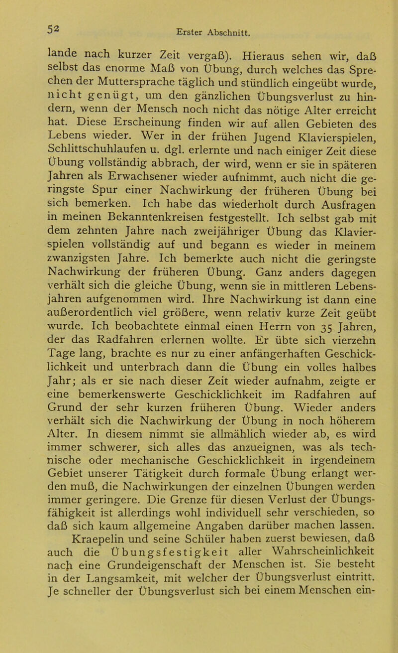lande nach kurzer Zeit vergaß). Hieraus sehen wir, daß selbst das enorme Maß von Übung, durch welches das Spre- chen der Muttersprache täglich und stündlich eingeübt wurde, nicht genügt, um den gänzlichen Übungsverlust zu hin- dern, wenn der Mensch noch nicht das nötige Alter erreicht hat. Diese Erscheinung finden wir auf allen Gebieten des Lebens wieder. Wer in der frühen Jugend Klavierspielen, Schlittschuhlaufen u. dgl. erlernte und nach einiger Zeit diese Übung vollständig abbrach, der wird, wenn er sie in späteren Jahren als Erwachsener wieder aufnimmt, auch nicht die ge- ringste Spur einer Nachwirkung der früheren Übung bei sich bemerken. Ich habe das wiederholt durch Ausfragen in meinen Bekanntenkreisen festgestellt. Ich selbst gab mit dem zehnten Jahre nach zweijähriger Übung das Klavier- spielen vollständig auf und begann es wieder in meinem zwanzigsten Jahre. Ich bemerkte auch nicht die geringste Nachwirkung der früheren Übung. Ganz anders dagegen verhält sich die gleiche Übung, wenn sie in mittleren Lebens- jahren aufgenommen wird. Ihre Nachwirkung ist dann eine außerordentlich viel größere, wenn relativ kurze Zeit geübt wurde. Ich beobachtete einmal einen Herrn von 35 Jahren, der das Radfahren erlernen wollte. Er übte sich vierzehn Tage lang, brachte es nur zu einer anfängerhaften Geschick- lichkeit und unterbrach dann die Übung ein volles halbes Jahr; als er sie nach dieser Zeit wieder aufnahm, zeigte er eine bemerkenswerte Geschicklichkeit im Radfahren auf Grund der sehr kurzen früheren Übung. Wieder anders verhält sich die Nachwirkung der Übung in noch höherem Alter. In diesem nimmt sie allmählich wieder ab, es wird immer schwerer, sich alles das anzueignen, was als tech- nische oder mechanische Geschicklichkeit in irgendeinem Gebiet unserer Tätigkeit durch formale Übung erlangt wer- den muß, die Nachwirkungen der einzelnen Übungen werden immer geringere. Die Grenze für diesen Verlust der Übungs- fähigkeit ist allerdings wohl individuell sehr verschieden, so daß sich kaum allgemeine Angaben darüber machen lassen. Kraepelin und seine Schüler haben zuerst bewiesen, daß auch die Übungsfestigkeit aller Wahrscheinlichkeit nach eine Grundeigenschaft der Menschen ist. Sie besteht in der Langsamkeit, mit welcher der Übungsverlust eintritt. Je schneller der Übungsverlust sich bei einem Menschen ein-