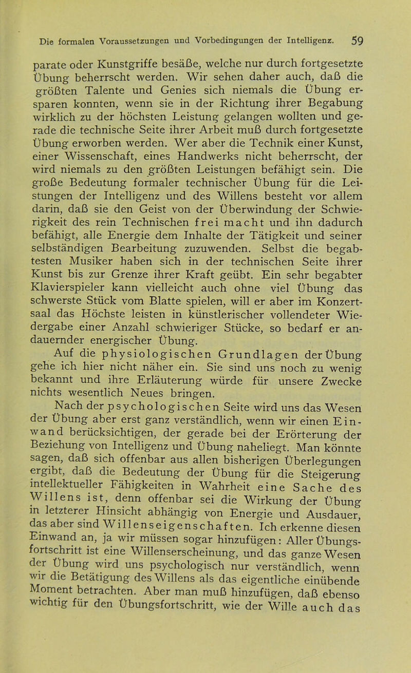 parate oder Kunstgriffe besäße, welche nur durch fortgesetzte Übung beherrscht werden. Wir sehen daher auch, daß die größten Talente und Genies sich niemals die Übung er- sparen konnten, wenn sie in der Richtung ihrer Begabung wirklich zu der höchsten Leistung gelangen wollten und ge- rade die technische Seite ihrer Arbeit muß durch fortgesetzte Übung erworben werden. Wer aber die Technik einer Kunst, einer Wissenschaft, eines Handwerks nicht beherrscht, der wird niemals zu den größten Leistungen befähigt sein. Die große Bedeutung formaler technischer Übung für die Lei- stungen der Intelligenz und des Willens besteht vor allem darin, daß sie den Geist von der Überwindung der Schwie- rigkeit des rein Technischen frei macht und ihn dadurch befähigt, alle Energie dem Inhalte der Tätigkeit und seiner selbständigen Bearbeitung zuzuwenden. Selbst die begab- testen Musiker haben sich in der technischen Seite ihrer Kunst bis zur Grenze ihrer Kraft geübt. Ein sehr begabter Klavierspieler kann vielleicht auch ohne viel Übung das schwerste Stück vom Blatte spielen, will er aber im Konzert- saal das Höchste leisten in künstlerischer vollendeter Wie- dergabe einer Anzahl schwieriger Stücke, so bedarf er an- dauernder energischer Übung. Auf die physiologischen Grundlagen der Übung gehe ich hier nicht näher ein. Sie sind uns noch zu wenig bekannt und ihre Erläuterung würde für unsere Zwecke nichts wesentlich Neues bringen. Nach der psychologischen Seite wird uns das Wesen der Übung aber erst ganz verständlich, wenn wir einen Ein- wand berücksichtigen, der gerade bei der Erörterung der Beziehung von Intelligenz und Übung naheliegt. Man könnte sagen, daß sich offenbar aus allen bisherigen Überlegungen ergibt, daß die Bedeutung der Übung für die Steigerung intellektueller Fähigkeiten in Wahrheit eine Sache des Willens ist, denn offenbar sei die Wirkung der Übung in letzterer Hinsicht abhängig von Energie und Ausdauer, das aber sind Willenseigenschaften. Ich erkenne diesen Einwand an, ja wir müssen sogar hinzufügen: Aller Übungs- fortschritt ist eine Willenserscheinung, und das ganze Wesen der Übung wird uns psychologisch nur verständlich, wenn wir die Betätigung des Willens als das eigentliche einübende Moment betrachten. Aber man muß hinzufügen, daß ebenso wichtig für den Übungsfortschritt, wie der Wille auch das