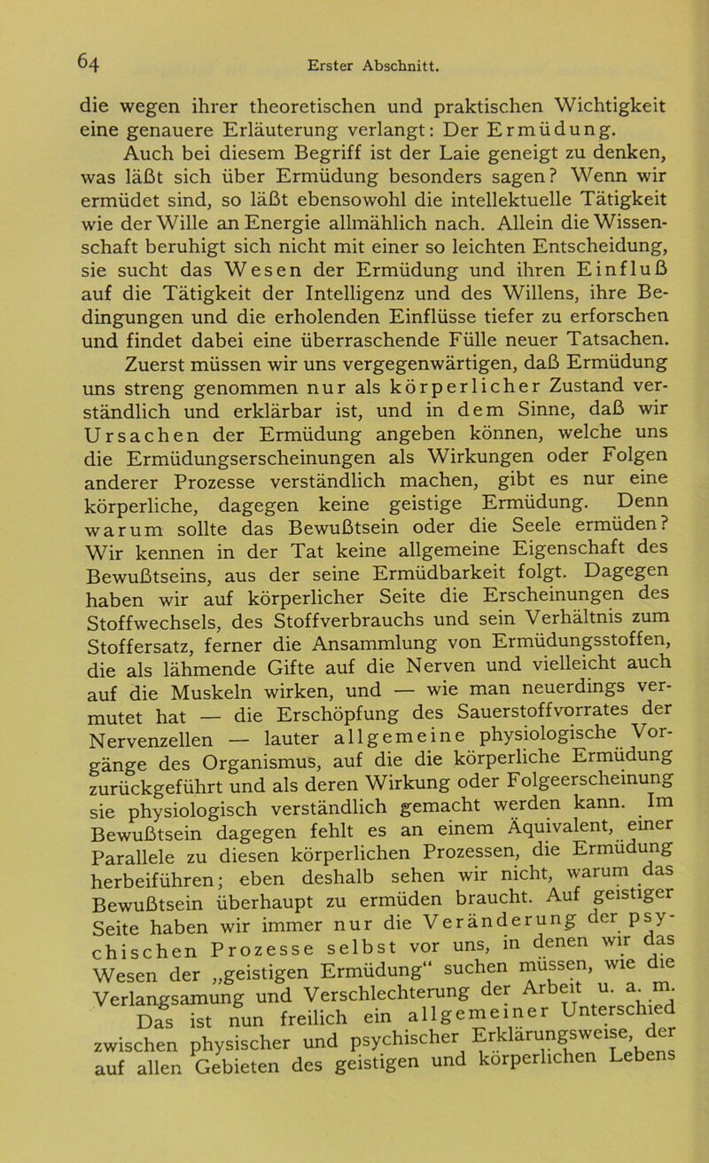die wegen ihrer theoretischen und praktischen Wichtigkeit eine genauere Erläuterung verlangt: Der Ermüdung. Auch bei diesem Begriff ist der Laie geneigt zu denken, was läßt sich über Ermüdung besonders sagen? Wenn wir ermüdet sind, so läßt ebensowohl die intellektuelle Tätigkeit wie der Wille an Energie allmählich nach. Allein die Wissen- schaft beruhigt sich nicht mit einer so leichten Entscheidung, sie sucht das Wesen der Ermüdung und ihren Einfluß auf die Tätigkeit der Intelligenz und des Willens, ihre Be- dingungen und die erholenden Einflüsse tiefer zu erforschen und findet dabei eine überraschende Fülle neuer Tatsachen. Zuerst müssen wir uns vergegenwärtigen, daß Ermüdung uns streng genommen nur als körperlicher Zustand ver- ständlich und erklärbar ist, und in dem Sinne, daß wir Ursachen der Ermüdung angeben können, welche uns die Ermüdungserscheinungen als Wirkungen oder Folgen anderer Prozesse verständlich machen, gibt es nur eine körperliche, dagegen keine geistige Ermüdung. Denn warum sollte das Bewußtsein oder die Seele ermüden? Wir kennen in der Tat keine allgemeine Eigenschaft des Bewußtseins, aus der seine Ermüdbarkeit folgt. Dagegen haben wir auf körperlicher Seite die Erscheinungen des Stoffwechsels, des Stoffverbrauchs und sein Verhältnis zum Stoffersatz, ferner die Ansammlung von Ermüdungsstoffen, die als lähmende Gifte auf die Nerven und vielleicht auch auf die Muskeln wirken, und — wie man neuerdings ver- mutet hat — die Erschöpfung des Sauerstoffvorrates der Nervenzellen — lauter allgemeine physiologische Vor- gänge des Organismus, auf die die körperliche Ermüdung zurückgeführt und als deren Wirkung oder Folgeerscheinung sie physiologisch verständlich gemacht werden kann. . Im Bewußtsein dagegen fehlt es an einem Äquivalent, einer Parallele zu diesen körperlichen Prozessen, die Ermüdung herbeiführen; eben deshalb sehen wir nicht, warum das Bewußtsein überhaupt zu ermüden braucht. Auf geistiger Seite haben wir immer nur die Veränderung der psy- chischen Prozesse selbst vor uns, in denen wir das Wesen der „geistigen Ermüdung“ suchen müssen, wie le Verlangsamung und Verschlechterung der Arbeit u. a_m. DÄ ist nun freilich ein allgemeiner Unterschied zwischen physischer und psychischer Erklarungswe.se der auf allen Gebieten des geistigen und körperlichen Leben