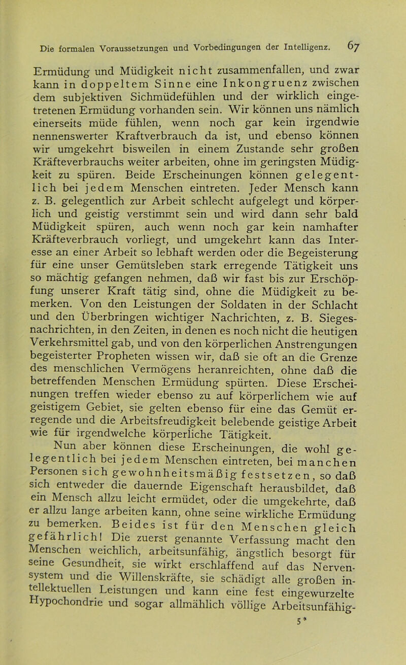 Ermüdung und Müdigkeit nicht zusammenfallen, und zwar kann in doppeltem Sinne eine Inkongruenz zwischen dem subjektiven Sichmüdefühlen und der wirklich einge- tretenen Ermüdung vorhanden sein. Wir können uns nämlich einerseits müde fühlen, wenn noch gar kein irgendwie nennenswerter Kraftverbrauch da ist, und ebenso können wir umgekehrt bisweilen in einem Zustande sehr großen Kräfteverbrauchs weiter arbeiten, ohne im geringsten Müdig- keit zu spüren. Beide Erscheinungen können gelegent- lich bei jedem Menschen eintreten. Jeder Mensch kann z. B. gelegentlich zur Arbeit schlecht aufgelegt und körper- lich und geistig verstimmt sein und wird dann sehr bald Müdigkeit spüren, auch wenn noch gar kein namhafter Kräfteverbrauch vorliegt, und umgekehrt kann das Inter- esse an einer Arbeit so lebhaft werden oder die Begeisterung für eine unser Gemütsleben stark erregende Tätigkeit uns so mächtig gefangen nehmen, daß wir fast bis zur Erschöp- fung unserer Kraft tätig sind, ohne die Müdigkeit zu be- merken. Von den Leistungen der Soldaten in der Schlacht und den Überbringen wichtiger Nachrichten, z. B. Sieges- nachrichten, in den Zeiten, in denen es noch nicht die heutigen Verkehrsmittel gab, und von den körperlichen Anstrengungen begeisterter Propheten wissen wir, daß sie oft an die Grenze des menschlichen Vermögens heranreichten, ohne daß die betreffenden Menschen Ermüdung spürten. Diese Erschei- nungen treffen wieder ebenso zu auf körperlichem wie auf geistigem Gebiet, sie gelten ebenso für eine das Gemüt er- regende und die Arbeitsfreudigkeit belebende geistige Arbeit wie für irgendwelche körperliche Tätigkeit. Nun aber können diese Erscheinungen, die wohl ge- legentlich bei jedem Menschen eintreten, bei manchen Personen sich gewohnheitsmäßig festsetzen, so daß sich entweder die dauernde Eigenschaft herausbildet, daß ein Mensch allzu leicht ermüdet, oder die umgekehrte, daß er allzu lange arbeiten kann, ohne seine wirkliche Ermüdung zu bemerken. Beides ist für den Menschen gleich gefährlich! Die zuerst genannte Verfassung macht den Menschen weichlich, arbeitsunfähig, ängstlich besorgt für seine Gesundheit, sie wirkt erschlaffend auf das Nerven- system und die Willenskräfte, sie schädigt alle großen in- tellektuellen Leistungen und kann eine fest eingewurzelte Hypochondrie und sogar allmählich völlige Arbeitsunfähig- st