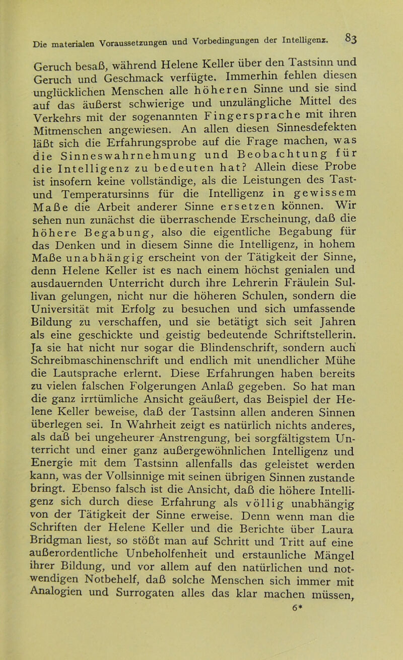 Geruch besaß, während Helene Keller über den Tastsinn und Geruch und Geschmack verfügte. Immerhin fehlen diesen unglücklichen Menschen alle höheren Sinne und sie sind auf das äußerst schwierige und unzulängliche Mittel des Verkehrs mit der sogenannten Fingersprache mit ihren Mitmenschen angewiesen. An allen diesen Sinnesdefekten läßt sich die Erfahrungsprobe auf die Frage machen, was die Sinneswahrnehmung und Beobachtung für die Intelligenz zu bedeuten hat? Allein diese Probe ist insofern keine vollständige, als die Leistungen des Tast- und Temperatursinns für die Intelligenz in gewissem Maße die Arbeit anderer Sinne ersetzen können. Wir sehen nun zunächst die überraschende Erscheinung, daß die höhere Begabung, also die eigentliche Begabung für das Denken und in diesem Sinne die Intelligenz, in hohem Maße unabhängig erscheint von der Tätigkeit der Sinne, denn Helene Keller ist es nach einem höchst genialen und ausdauernden Unterricht durch ihre Lehrerin Fräulein Sul- livan gelungen, nicht nur die höheren Schulen, sondern die Universität mit Erfolg zu besuchen und sich umfassende Bildung zu verschaffen, und sie betätigt sich seit Jahren als eine geschickte und geistig bedeutende Schriftstellerin. Ja sie hat nicht nur sogar die Blindenschrift, sondern auch' Schreibmaschinenschrift und endlich mit unendlicher Mühe die Lautsprache erlernt. Diese Erfahrungen haben bereits zu vielen falschen Folgerungen Anlaß gegeben. So hat man die ganz irrtümliche Ansicht geäußert, das Beispiel der He- lene Keller beweise, daß der Tastsinn allen anderen Sinnen überlegen sei. In Wahrheit zeigt es natürlich nichts anderes, als daß bei ungeheurer Anstrengung, bei sorgfältigstem Un- terricht und einer ganz außergewöhnlichen Intelligenz und Energie mit dem Tastsinn allenfalls das geleistet werden kann, was der Vollsinnige mit seinen übrigen Sinnen zustande bringt. Ebenso falsch ist die Ansicht, daß die höhere Intelli- genz sich durch diese Erfahrung als völlig unabhängig von der Tätigkeit der Sinne erweise. Denn wenn man die Schriften der Helene Keller und die Berichte über Laura Bridgman liest, so stößt man auf Schritt und Tritt auf eine außerordentliche Unbeholfenheit und erstaunliche Mängel ihrer Bildung, und vor allem auf den natürlichen und not- wendigen Notbehelf, daß solche Menschen sich immer mit Analogien und Surrogaten alles das klar machen müssen, 6*