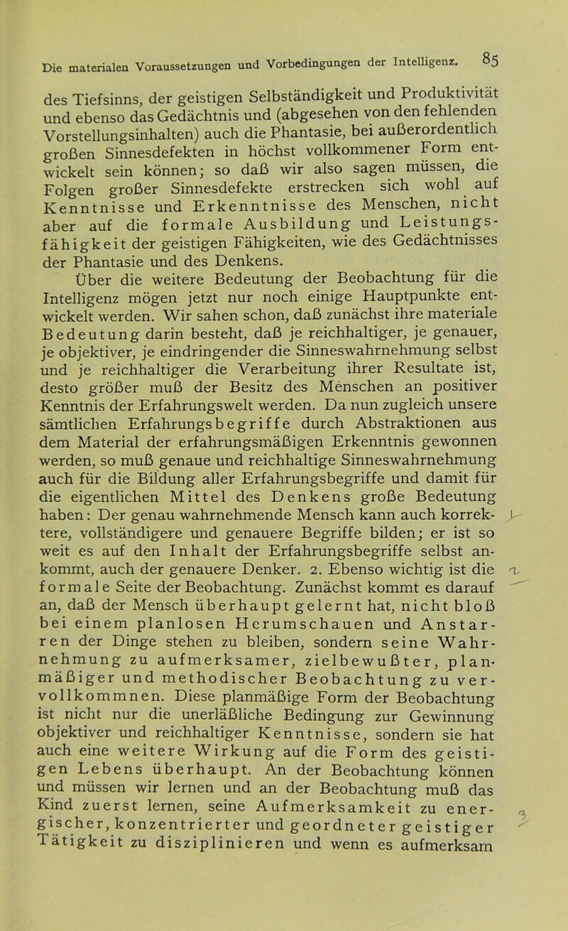 des Tiefsinns, der geistigen Selbständigkeit und Pioduktivität und ebenso das Gedächtnis und (abgesehen von den fehlenden Vorstellungsinhalten) auch die Phantasie, bei außerordentlich großen Sinnesdefekten in höchst vollkommener Form ent- wickelt sein können; so daß wir also sagen müssen, die Folgen großer Sinnesdefekte erstrecken sich wohl auf Kenntnisse und Erkenntnisse des Menschen, nicht aber auf die formale Ausbildung und Leistungs- fähigkeit der geistigen Fähigkeiten, wie des Gedächtnisses der Phantasie und des Denkens. Über die weitere Bedeutung der Beobachtung für die Intelligenz mögen jetzt nur noch einige Hauptpunkte ent- wickelt werden. Wir sahen schon, daß zunächst ihre materiale Bedeutung darin besteht, daß je reichhaltiger, je genauer, je objektiver, je eindringender die Sinneswahrnehmung selbst und je reichhaltiger die Verarbeitung ihrer Resultate ist, desto größer muß der Besitz des Menschen an positiver Kenntnis der Erfahrungswelt werden. Da nun zugleich unsere sämtlichen Erfahrungsbegriffe durch Abstraktionen aus dem Material der erfahrungsmäßigen Erkenntnis gewonnen werden, so muß genaue und reichhaltige Sinneswahrnehmung auch für die Bildung aller Erfahrungsbegriffe und damit für die eigentlichen Mittel des Denkens große Bedeutung haben: Der genau wahrnehmende Mensch kann auch korrek- P tere, vollständigere und genauere Begriffe bilden; er ist so weit es auf den Inhalt der Erfahrungsbegriffe selbst an- kommt, auch der genauere Denker. 2. Ebenso wichtig ist die a formale Seite der Beobachtung. Zunächst kommt es darauf an, daß der Mensch überhaupt gelernt hat, nicht bloß bei einem planlosen Herumschauen und Anstar- ren der Dinge stehen zu bleiben, sondern seine Wahr- nehmung zu aufmerksamer, zielbewußter, plan- mäßiger und methodischer Beobachtung zu ver- vollkommnen. Diese planmäßige Form der Beobachtung ist nicht nur die unerläßliche Bedingung zur Gewinnung objektiver und reichhaltiger Kenntnisse, sondern sie hat auch eine weitere Wirkung auf die Form des geisti- gen Lebens überhaupt. An der Beobachtung können und müssen wir lernen und an der Beobachtung muß das Kind zuerst lernen, seine Aufmerksamkeit zu ener- gischer,konzentrierter und geordnetergeistiger Tätigkeit zu disziplinieren und wenn es aufmerksam