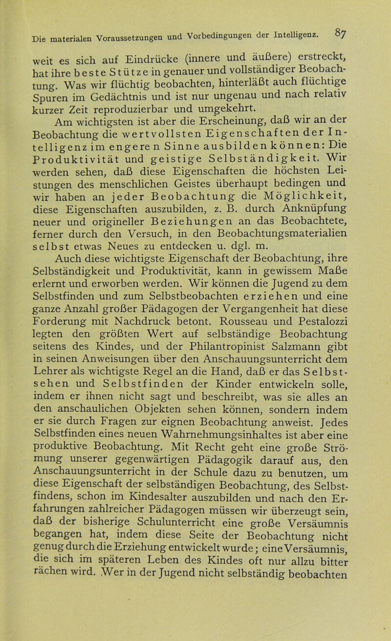 weit es sich auf Eindrücke (innere und äußere) erstreckt, hat ihre besteStützein genauer und vollständiger Beobach- tung. Was wir flüchtig beobachten, hinterläßt auch flüchtige Spuren im Gedächtnis und ist nur ungenau und nach relativ kurzer Zeit reproduzierbar und umgekehrt. Am wichtigsten ist aber die Erscheinung, daß wir an der Beobachtung die wertvollsten Eigenschaften der In- telligenz im enge re n Sinne ausbilden können: Die Produktivität und geistige Selbständigkeit. Wir werden sehen, daß diese Eigenschaften die höchsten Lei- stungen des menschlichen Geistes überhaupt bedingen und wir haben an jeder Beobachtung die Möglichkeit, diese Eigenschaften auszubilden, z. B. durch Anknüpfung neuer und origineller Beziehungen an das Beobachtete, ferner durch den Versuch, in den Beobachtungsmaterialien selbst etwas Neues zu entdecken u. dgl. m. Auch diese wichtigste Eigenschaft der Beobachtung, ihre Selbständigkeit und Produktivität, kann in gewissem Maße erlernt und erworben werden. Wir können die Jugend zu dem Selbstfinden und zum Selbstbeobachten erziehen und eine ganze Anzahl großer Pädagogen der Vergangenheit hat diese Forderung mit Nachdruck betont. Rousseau und Pestalozzi legten den größten Wert auf selbständige Beobachtung seitens des Kindes, und der Philantropinist Salzmann gibt in seinen Anweisungen über den Anschauungsunterricht dem Lehrer als wichtigste Regel an die Hand, daß er das Selbst- sehen und Selbstfinden der Kinder entwickeln solle, indem er ihnen nicht sagt und beschreibt, was sie alles an den anschaulichen Objekten sehen können, sondern indem er sie durch Fragen zur eignen Beobachtung anweist. Jedes Selbstfinden eines neuen Wahmehmungsinhaltes ist aber eine produktive Beobachtung. Mit Recht geht eine große Strö- mung unserer gegenwärtigen Pädagogik darauf aus, den Anschauungsunterricht in der Schule dazu zu benutzen, um diese Eigenschaft der selbständigen Beobachtung, des Selbst- findens, schon im Kindesalter auszubilden und nach den Er- fahrungen zahlreicher Pädagogen müssen wir überzeugt sein, daß der bisherige Schulunterricht eine große Versäumnis begangen hat, indem diese Seite der Beobachtung nicht genug durch die Erziehung entwickelt wurde; eine Versäumnis, die sich im späteren Leben des Kindes oft nur allzu bitter rächen wird. Wer in der Jugend nicht selbständig beobachten