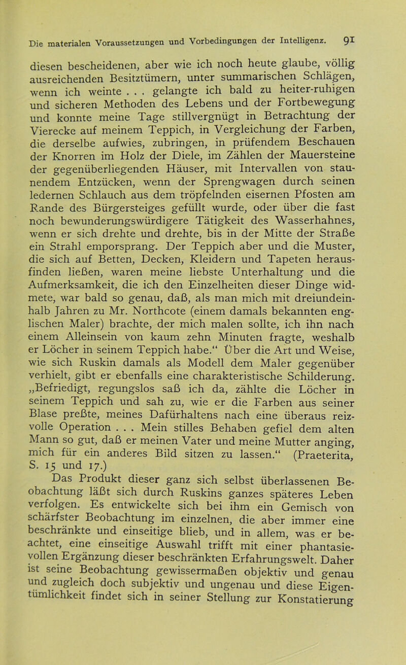 diesen bescheidenen, aber wie ich noch heute glaube, völlig ausreichenden Besitztümern, unter summarischen Schlägen, wenn ich weinte . . . gelangte ich bald zu heiter-ruhigen und sicheren Methoden des Lebens und der Fortbewegung und konnte meine Tage stillvergnügt in Betrachtung der Vierecke auf meinem Teppich, in Vergleichung der Farben, die derselbe aufwies, zubringen, in prüfendem Beschauen der Knorren im Holz der Diele, im Zählen der Mauersteine der gegenüberliegenden Häuser, mit Intervallen von stau- nendem Entzücken, wenn der Sprengwagen durch seinen ledernen Schlauch aus dem tröpfelnden eisernen Pfosten am Rande des Bürgersteiges gefüllt wurde, oder über die fast noch bewunderungswürdigere Tätigkeit des Wasserhahnes, wenn er sich drehte und drehte, bis in der Mitte der Straße ein Strahl emporsprang. Der Teppich aber und die Muster, die sich auf Betten, Decken, Kleidern und Tapeten heraus- finden ließen, waren meine liebste Unterhaltung und die Aufmerksamkeit, die ich den Einzelheiten dieser Dinge wid- mete, war bald so genau, daß, als man mich mit dreiundein- halb Jahren zu Mr. Northcote (einem damals bekannten eng- lischen Maler) brachte, der mich malen sollte, ich ihn nach einem Alleinsein von kaum zehn Minuten fragte, weshalb er Löcher in seinem Teppich habe.“ Über die Art und Weise, wie sich Ruskin damals als Modell dem Maler gegenüber verhielt, gibt er ebenfalls eine charakteristische Schilderung. „Befriedigt, regungslos saß ich da, zählte die Löcher in seinem Teppich und sah zu, wie er die Farben aus seiner Blase preßte, meines Dafürhaltens nach eine überaus reiz- volle Operation . . . Mein stilles Behaben gefiel dem alten Mann so gut, daß er meinen Vater und meine Mutter anging, mich für ein anderes Bild sitzen zu lassen.“ (Praeterita, S. 15 und 17.) Das Produkt dieser ganz sich selbst überlassenen Be- obachtung läßt sich durch Ruskins ganzes späteres Leben verfolgen. Es entwickelte sich bei ihm ein Gemisch von schärfster Beobachtung im einzelnen, die aber immer eine beschränkte und einseitige blieb, und in allem, was er be- achtet, eine einseitige Auswahl trifft mit einer phantasie- vollen Ergänzung dieser beschränkten Erfahrungswelt. Daher ist seine Beobachtung gewissermaßen objektiv und genau und zugleich doch subjektiv und ungenau und diese Eigen- tümlichkeit findet sich in seiner Stellung zur Konstatierung