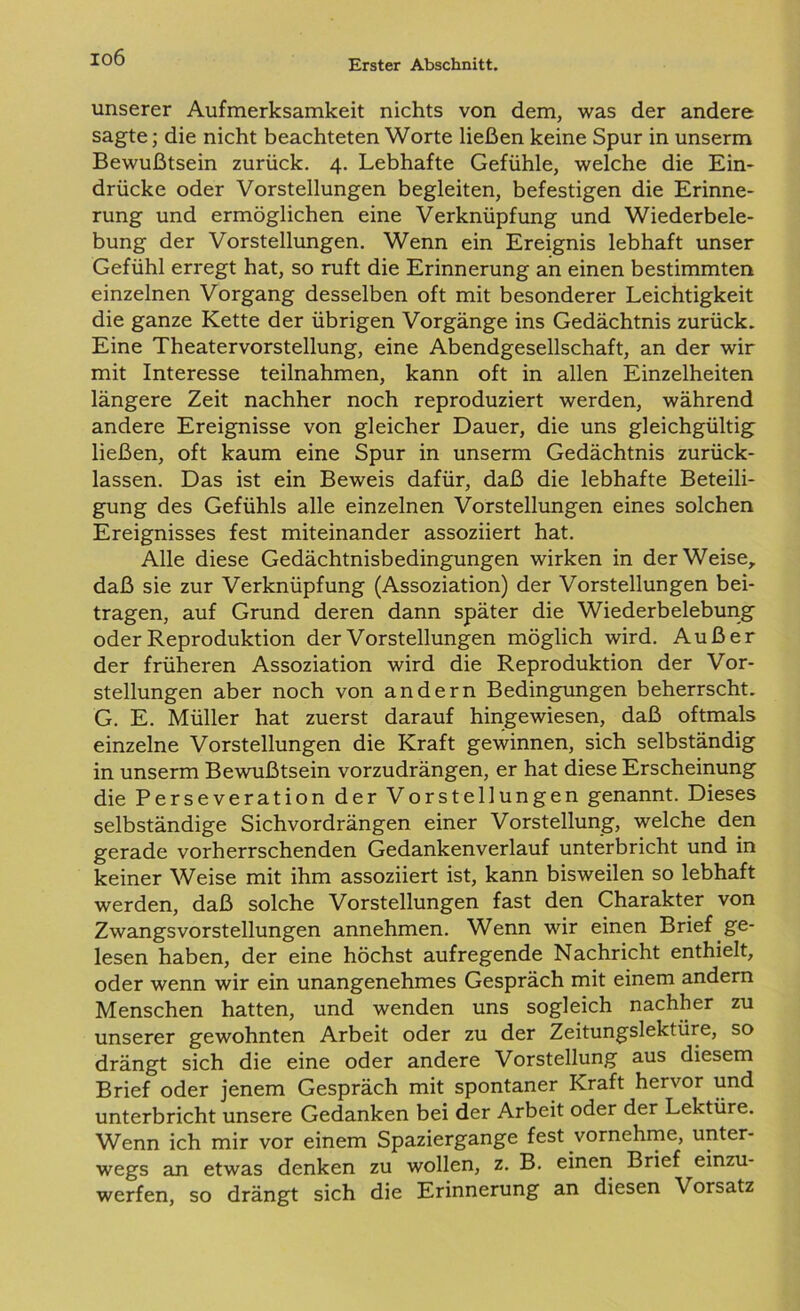 io6 Erster Abschnitt. unserer Aufmerksamkeit nichts von dem, was der andere sagte; die nicht beachteten Worte ließen keine Spur in unserm Bewußtsein zurück. 4. Lebhafte Gefühle, welche die Ein- drücke oder Vorstellungen begleiten, befestigen die Erinne- rung und ermöglichen eine Verknüpfung und Wiederbele- bung der Vorstellungen. Wenn ein Ereignis lebhaft unser Gefühl erregt hat, so ruft die Erinnerung an einen bestimmten einzelnen Vorgang desselben oft mit besonderer Leichtigkeit die ganze Kette der übrigen Vorgänge ins Gedächtnis zurück. Eine Theatervorstellung, eine Abendgesellschaft, an der wir mit Interesse teilnahmen, kann oft in allen Einzelheiten längere Zeit nachher noch reproduziert werden, während andere Ereignisse von gleicher Dauer, die uns gleichgültig ließen, oft kaum eine Spur in unserm Gedächtnis zurück- lassen. Das ist ein Beweis dafür, daß die lebhafte Beteili- gung des Gefühls alle einzelnen Vorstellungen eines solchen Ereignisses fest miteinander assoziiert hat. Alle diese Gedächtnisbedingungen wirken in der Weise, daß sie zur Verknüpfung (Assoziation) der Vorstellungen bei- tragen, auf Grund deren dann später die Wiederbelebung oder Reproduktion der Vorstellungen möglich wird. Außer der früheren Assoziation wird die Reproduktion der Vor- stellungen aber noch von andern Bedingungen beherrscht. G. E. Müller hat zuerst darauf hingewiesen, daß oftmals einzelne Vorstellungen die Kraft gewinnen, sich selbständig in unserm Bewußtsein vorzudrängen, er hat diese Erscheinung die Perseveration der Vorstellungen genannt. Dieses selbständige Sichvordrängen einer Vorstellung, welche den gerade vorherrschenden Gedankenverlauf unterbricht und in keiner Weise mit ihm assoziiert ist, kann bisweilen so lebhaft werden, daß solche Vorstellungen fast den Charakter von Zwangsvorstellungen annehmen. Wenn wir einen Brief ge- lesen haben, der eine höchst aufregende Nachricht enthielt, oder wenn wir ein unangenehmes Gespräch mit einem andern Menschen hatten, und wenden uns sogleich nachher zu unserer gewohnten Arbeit oder zu der Zeitungslektüre, so drängt sich die eine oder andere Vorstellung aus diesem Brief oder jenem Gespräch mit spontaner Kraft hervor und unterbricht unsere Gedanken bei der Arbeit oder der Lektüre. Wenn ich mir vor einem Spaziergange fest vornehme, unter- wegs an etwas denken zu wollen, z. B. einen Brief einzu- werfen, so drängt sich die Erinnerung an diesen Vorsatz