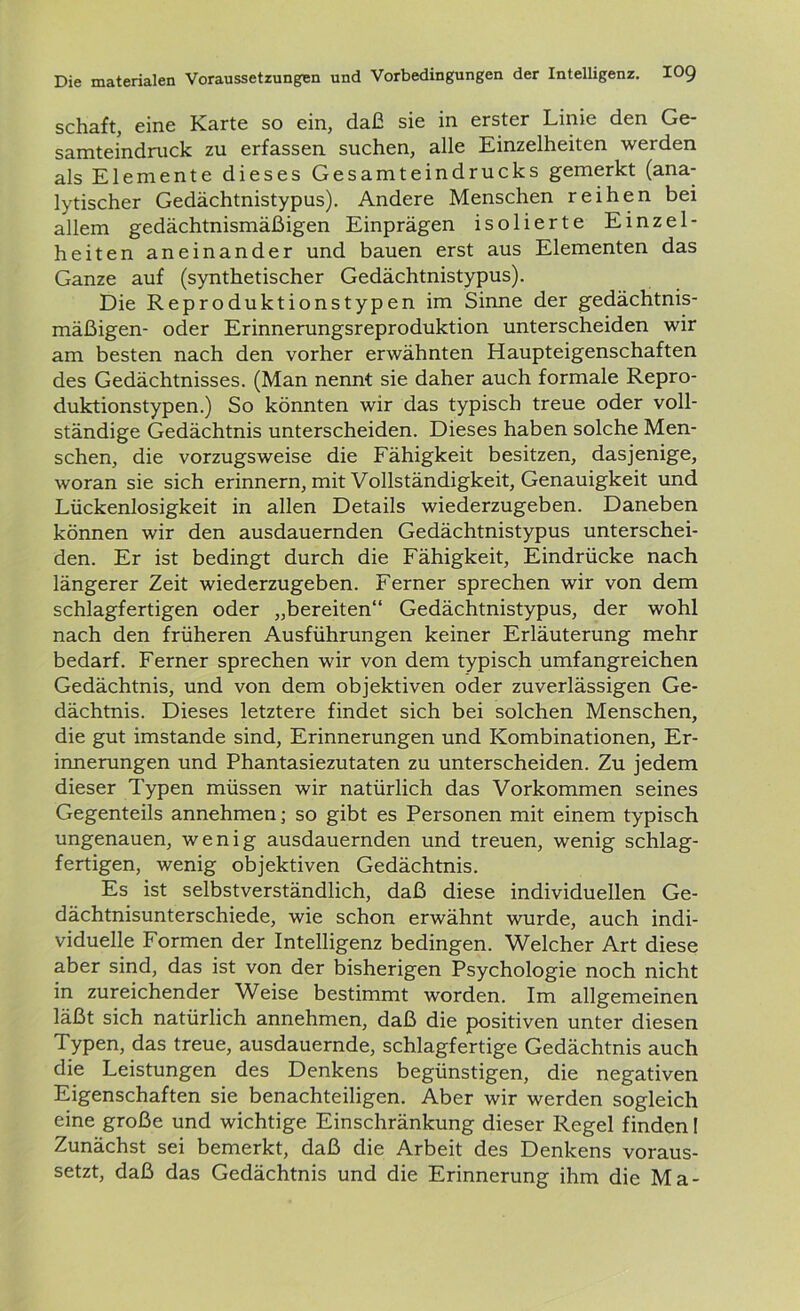 Schaft, cmc Karte so ein, daß sie in erster Linie den Ge samteindruck zu erfassen suchen, alle Einzelheiten werden als Elemente dieses Gesamteindrucks gemerkt (ana- lytischer Gedächtnistypus). Andere Menschen reihen bei allem gedächtnismäßigen Einprägen isolierte Einzel- heiten aneinander und bauen erst aus Elementen das Ganze auf (synthetischer Gedächtnistypus). Die Reproduktionstypen im Sinne der gedächtnis- mäßigen- oder Erinnerungsreproduktion unterscheiden wir am besten nach den vorher erwähnten Haupteigenschaften des Gedächtnisses. (Man nennt sie daher auch formale Repro- duktionstypen.) So könnten wir das typisch treue oder voll- ständige Gedächtnis unterscheiden. Dieses haben solche Men- schen, die vorzugsweise die Fähigkeit besitzen, dasjenige, woran sie sich erinnern, mit Vollständigkeit, Genauigkeit und Lückenlosigkeit in allen Details wiederzugeben. Daneben können wir den ausdauernden Gedächtnistypus unterschei- den. Er ist bedingt durch die Fähigkeit, Eindrücke nach längerer Zeit wiederzugeben. Ferner sprechen wir von dem schlagfertigen oder „bereiten“ Gedächtnistypus, der wohl nach den früheren Ausführungen keiner Erläuterung mehr bedarf. Ferner sprechen wir von dem typisch umfangreichen Gedächtnis, und von dem objektiven oder zuverlässigen Ge- dächtnis. Dieses letztere findet sich bei solchen Menschen, die gut imstande sind, Erinnerungen und Kombinationen, Er- innerungen und Phantasiezutaten zu unterscheiden. Zu jedem dieser Typen müssen wir natürlich das Vorkommen seines Gegenteils annehmen; so gibt es Personen mit einem typisch ungenauen, wenig ausdauernden und treuen, wenig schlag- fertigen, wenig objektiven Gedächtnis. Es ist selbstverständlich, daß diese individuellen Ge- dächtnisunterschiede, wie schon erwähnt wurde, auch indi- viduelle Formen der Intelligenz bedingen. Welcher Art diese aber sind, das ist von der bisherigen Psychologie noch nicht in zureichender Weise bestimmt worden. Im allgemeinen läßt sich natürlich annehmen, daß die positiven unter diesen Typen, das treue, ausdauernde, schlagfertige Gedächtnis auch die Leistungen des Denkens begünstigen, die negativen Eigenschaften sie benachteiligen. Aber wir werden sogleich eine große und wichtige Einschränkung dieser Regel finden! Zunächst sei bemerkt, daß die Arbeit des Denkens voraus- setzt, daß das Gedächtnis und die Erinnerung ihm die Ma-