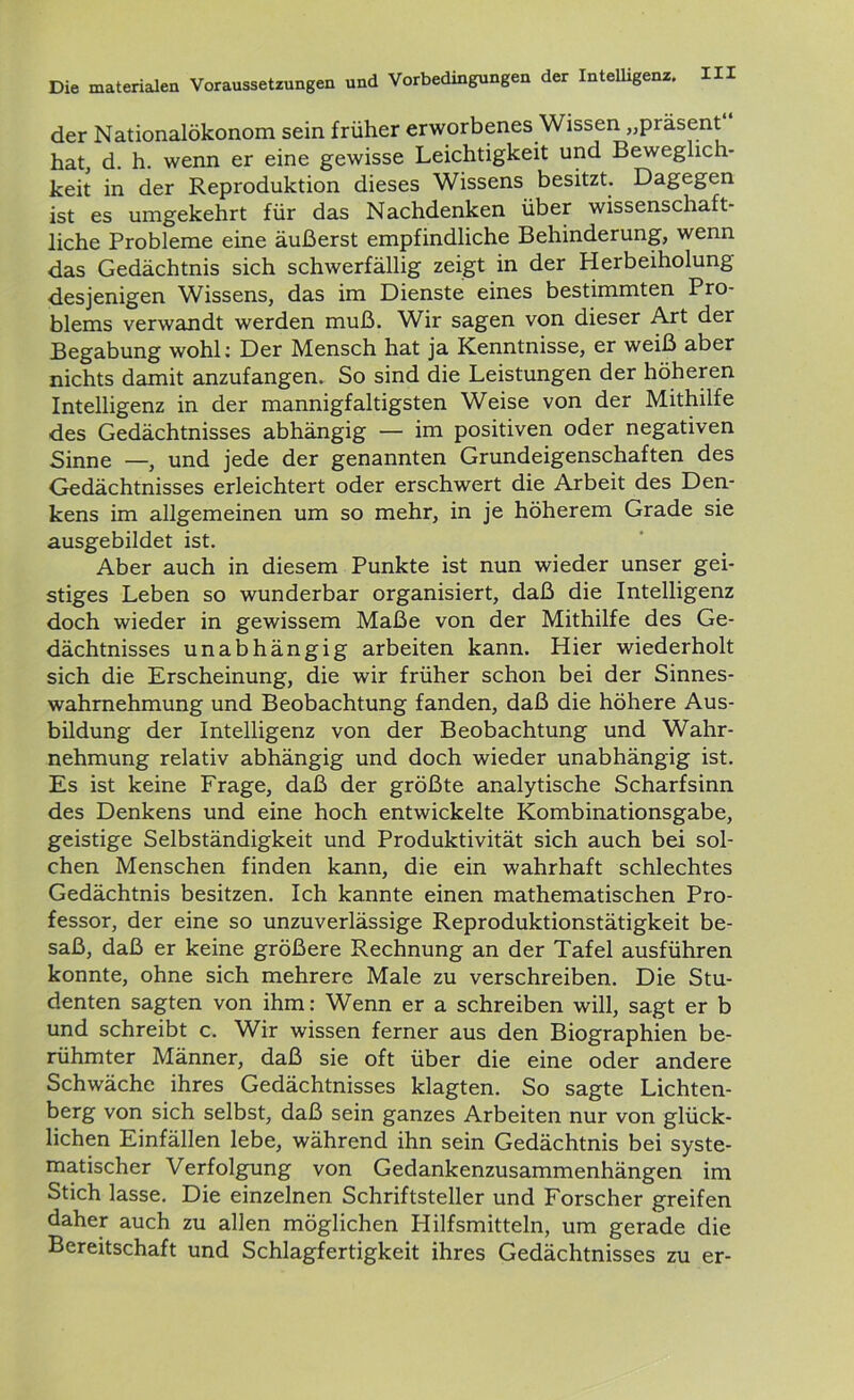 der Nationalökonom sein früher erworbenes Wissen „piäsent hat, d. h. wenn er eine gewisse Leichtigkeit und Beweglich- keit in der Reproduktion dieses Wissens besitzt. Dagegen ist es umgekehrt für das Nachdenken über wissenschaft- liche Probleme eine äußerst empfindliche Behinderung, wenn das Gedächtnis sich schwerfällig zeigt in der Herbeiholung desjenigen Wissens, das im Dienste eines bestimmten Pro- blems verwandt werden muß. Wir sagen von dieser Art der Begabung wohl: Der Mensch hat ja Kenntnisse, er weiß aber nichts damit anzufangen. So sind die Leistungen der höheren Intelligenz in der mannigfaltigsten Weise von der Mithilfe des Gedächtnisses abhängig — im positiven oder negativen Sinne —, und jede der genannten Grundeigenschaften des Gedächtnisses erleichtert oder erschwert die Arbeit des Den- kens im allgemeinen um so mehr, in je höherem Grade sie ausgebildet ist. Aber auch in diesem Punkte ist nun wieder unser gei- stiges Leben so wunderbar organisiert, daß die Intelligenz doch wieder in gewissem Maße von der Mithilfe des Ge- dächtnisses unabhängig arbeiten kann. Hier wiederholt sich die Erscheinung, die wir früher schon bei der Sinnes- wahrnehmung und Beobachtung fanden, daß die höhere Aus- bildung der Intelligenz von der Beobachtung und Wahr- nehmung relativ abhängig und doch wieder unabhängig ist. Es ist keine Frage, daß der größte analytische Scharfsinn des Denkens und eine hoch entwickelte Kombinationsgabe, geistige Selbständigkeit und Produktivität sich auch bei sol- chen Menschen finden kann, die ein wahrhaft schlechtes Gedächtnis besitzen. Ich kannte einen mathematischen Pro- fessor, der eine so unzuverlässige Reproduktionstätigkeit be- saß, daß er keine größere Rechnung an der Tafel ausführen konnte, ohne sich mehrere Male zu verschreiben. Die Stu- denten sagten von ihm: Wenn er a schreiben will, sagt er b und schreibt c. Wir wissen ferner aus den Biographien be- rühmter Männer, daß sie oft über die eine oder andere Schwäche ihres Gedächtnisses klagten. So sagte Lichten- berg von sich selbst, daß sein ganzes Arbeiten nur von glück- lichen Einfällen lebe, während ihn sein Gedächtnis bei syste- matischer Verfolgung von Gedankenzusammenhängen im Stich lasse. Die einzelnen Schriftsteller und Forscher greifen daher auch zu allen möglichen Hilfsmitteln, um gerade die Bereitschaft und Schlagfertigkeit ihres Gedächtnisses zu er-