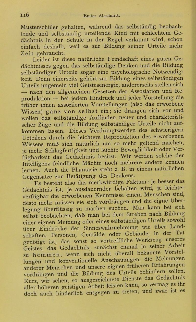 Musterschüler gehalten, während das selbständig beobach- tende und selbständig urteilende Kind mit schlechtem Ge- dächtnis in der Schule in der Regel verkannt wird, schon einfach deshalb, weil es zur Bildung seiner Urteile mehr Zeit gebraucht. Leider ist diese natürliche Feindschaft eines guten Ge- dächtnisses gegen das selbständige Denken und die Bildung selbständiger Urteile sogar eine psychologische Notwendig- keit. Denn einerseits gehört zur Bildung eines selbständigen Urteils ungemein viel Geistesenergie, andererseits stellen sich —■ nach den allgemeinen Gesetzen der Assoziation und Re- produktion — bei jedem Eindruck und jeder Vorstellung die früher ihnen assoziierten Vorstellungen (also das erworbene Wissen) ganz von selbst ein; sie drängen sich vor und wollen das selbständige Auffinden neuer und charakteristi- scher Züge und die Bildung selbständiger Urteile nicht auf- kommen lassen. Dieses Verdrängtwerden des schwierigem Urteilens durch die leichtere Reproduktion des erworbenen Wissens muß sich natürlich um so mehr geltend machen, je mehr Schlagfertigkeit und leichte Beweglichkeit oder Ver- fügbarkeit das Gedächtnis besitzt. Wir werden solche der Intelligenz feindliche Mächte noch mehrere andere kennen lernen. Auch die Phantasie steht z. B. in einem natürlichen Gegensätze zur Betätigung des Denkens. Es besteht also das merkwürdige Faktum: je besser das Gedächtnis ist, je ausdauernder behalten wird, je leichter verfügbar die erworbenen Kenntnisse einem Menschen sind, desto mehr müssen sie sich vordrängen und die eigne Über- legung überflüssig zu machen suchen. Man kann bei sich selbst beobachten, daß man bei dem Streben nach Bildung einer eignen Meinung oder eines selbständigen Urteils sowohl über Eindrücke der Sinneswahrnehmung wie über Land- schaften, Personen, Gemälde oder Gebäude, in der Tat genötigt ist, das sonst so vortreffliche Werkzeug unseres Geistes, das Gedächtnis, zunächst einmal in seiner Arbeit zu hemmen, wenn sich nicht überall bekannte Vorstel- lungen und konventionelle Anschauungen, die Meinungen anderer Menschen und unsere eignen früheren Erfahrungen vordrängen und die Bildung des Urteils behindern sollen. Kurz, wir sehen, so ausgezeichnete Dienste das Gedächtnis aller höheren geistigen Arbeit leisten kann, so vermag es ihr doch auch hinderlich entgegen zu treten, und zwar ist es