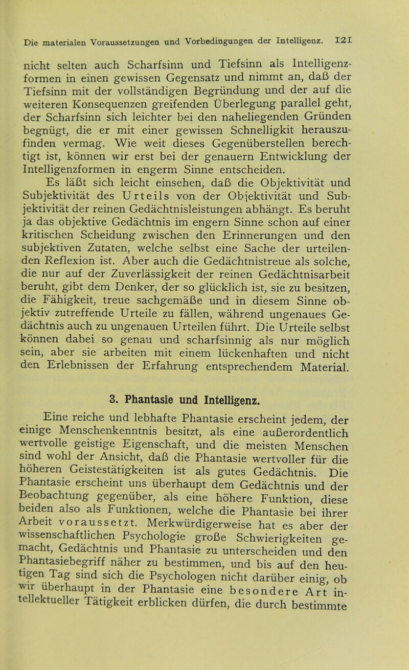 nicht selten auch Scharfsinn und Tiefsinn als Intelligenz- formen in einen gewissen Gegensatz und nimmt an, daß der Tiefsinn mit der vollständigen Begründung und der auf die weiteren Konsequenzen greifenden Überlegung parallel geht, der Scharfsinn sich leichter bei den naheliegenden Gründen begnügt, die er mit einer gewissen Schnelligkit herauszu- finden vermag. Wie weit dieses Gegenüberstellen berech- tigt ist, können wir erst bei der genauem Entwicklung der Intelligenzformen in engerm Sinne entscheiden. Es läßt sich leicht einsehen, daß die Objektivität und Subjektivität des Urteils von der Objektivität und Sub- jektivität der reinen Gedächtnisleistungen abhängt. Es beruht ja das objektive Gedächtnis im engern Sinne schon auf einer kritischen Scheidung zwischen den Erinnerungen und den subjektiven Zutaten, welche selbst eine Sache der urteilen- den Reflexion ist. Aber auch die Gedächtnistreue als solche, die nur auf der Zuverlässigkeit der reinen Gedächtnisarbeit beruht, gibt dem Denker, der so glücklich ist, sie zu besitzen, die Fähigkeit, treue sachgemäße und in diesem Sinne ob- jektiv zutreffende Urteile zu fällen, während ungenaues Ge- dächtnis auch zu ungenauen Urteilen führt. Die Urteile selbst können dabei so genau und scharfsinnig als nur möglich sein, aber sie arbeiten mit einem lückenhaften und nicht den Erlebnissen der Erfahrung entsprechendem Material. 3. Phantasie und Intelligenz. Eine reiche und lebhafte Phantasie erscheint jedem, der einige Menschenkenntnis besitzt, als eine außerordentlich wertvolle geistige Eigenschaft, und die meisten Menschen sind wohl der Ansicht, daß die Phantasie wertvoller für die höheren Geistestätigkeiten ist als gutes Gedächtnis. Die Phantasie erscheint uns überhaupt dem Gedächtnis und der Beobachtung gegenüber, als eine höhere Funktion, diese beiden also als Funktionen, welche die Phantasie bei ihrer Arbeit voraussetzt. Merkwürdigerweise hat es aber der wissenschaftlichen Psychologie große Schwierigkeiten ge- macht, Gedächtnis und Phantasie zu unterscheiden und den Phantasiebegriff näher zu bestimmen, und bis auf den heu- tigen Tag sind sich die Psychologen nicht darüber einig, ob wir überhaupt in der Phantasie eine besondere Art in- tellektueller Tätigkeit erblicken dürfen, die durch bestimmte