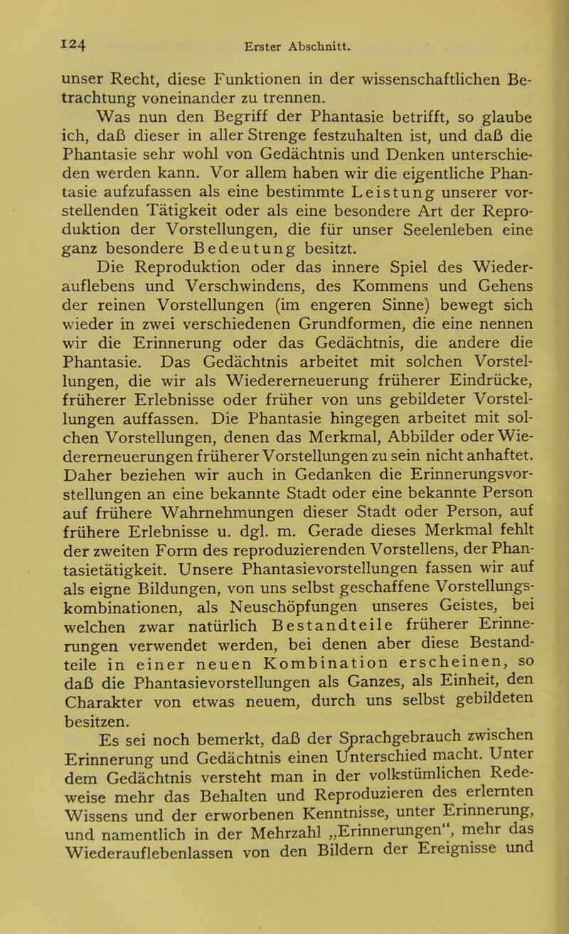 unser Recht, diese Funktionen in der wissenschaftlichen Be- trachtung voneinander zu trennen. Was nun den Begriff der Phantasie betrifft, so glaube ich, daß dieser in aller Strenge festzuhalten ist, und daß die Phantasie sehr wohl von Gedächtnis und Denken unterschie- den werden kann. Vor allem haben wir die eigentliche Phan- tasie aufzufassen als eine bestimmte Leistung unserer vor- stellenden Tätigkeit oder als eine besondere Art der Repro- duktion der Vorstellungen, die für unser Seelenleben eine ganz besondere Bedeutung besitzt. Die Reproduktion oder das innere Spiel des Wieder- auflebens und Verschwindens, des Kommens und Gehens der reinen Vorstellungen (im engeren Sinne) bewegt sich wieder in zwei verschiedenen Grundformen, die eine nennen wir die Erinnerung oder das Gedächtnis, die andere die Phantasie. Das Gedächtnis arbeitet mit solchen Vorstel- lungen, die wir als Wiedererneuerung früherer Eindrücke, früherer Erlebnisse oder früher von uns gebildeter Vorstel- lungen auffassen. Die Phantasie hingegen arbeitet mit sol- chen Vorstellungen, denen das Merkmal, Abbilder oderWie- deremeuerungen früherer Vorstellungen zu sein nicht anhaftet. Daher beziehen wir auch in Gedanken die Erinnerungsvor- stellungen an eine bekannte Stadt oder eine bekannte Person auf frühere Wahrnehmungen dieser Stadt oder Person, auf frühere Erlebnisse u. dgl. m. Gerade dieses Merkmal fehlt der zweiten Form des reproduzierenden Vorstellens, der Phan- tasietätigkeit. Unsere Phantasievorstellungen fassen wir auf als eigne Bildungen, von uns selbst geschaffene Vorstellungs- kombinationen, als Neuschöpfungen unseres Geistes, bei welchen zwar natürlich Bestandteile früherer Erinne- rungen verwendet werden, bei denen aber diese Bestand- teile in einer neuen Kombination erscheinen, so daß die Phantasievorstellungen als Ganzes, als Einheit, den Charakter von etwas neuem, durch uns selbst gebildeten besitzen. Es sei noch bemerkt, daß der Sprachgebrauch zwischen Erinnerung und Gedächtnis einen Unterschied macht. Unter dem Gedächtnis versteht man in der volkstümlichen Rede- weise mehr das Behalten und Reproduzieren des erlernten Wissens und der erworbenen Kenntnisse, unter Erinnerung, und namentlich in der Mehrzahl „Erinnerungen , mehr das Wiederauflebenlassen von den Bildern der Ereignisse und