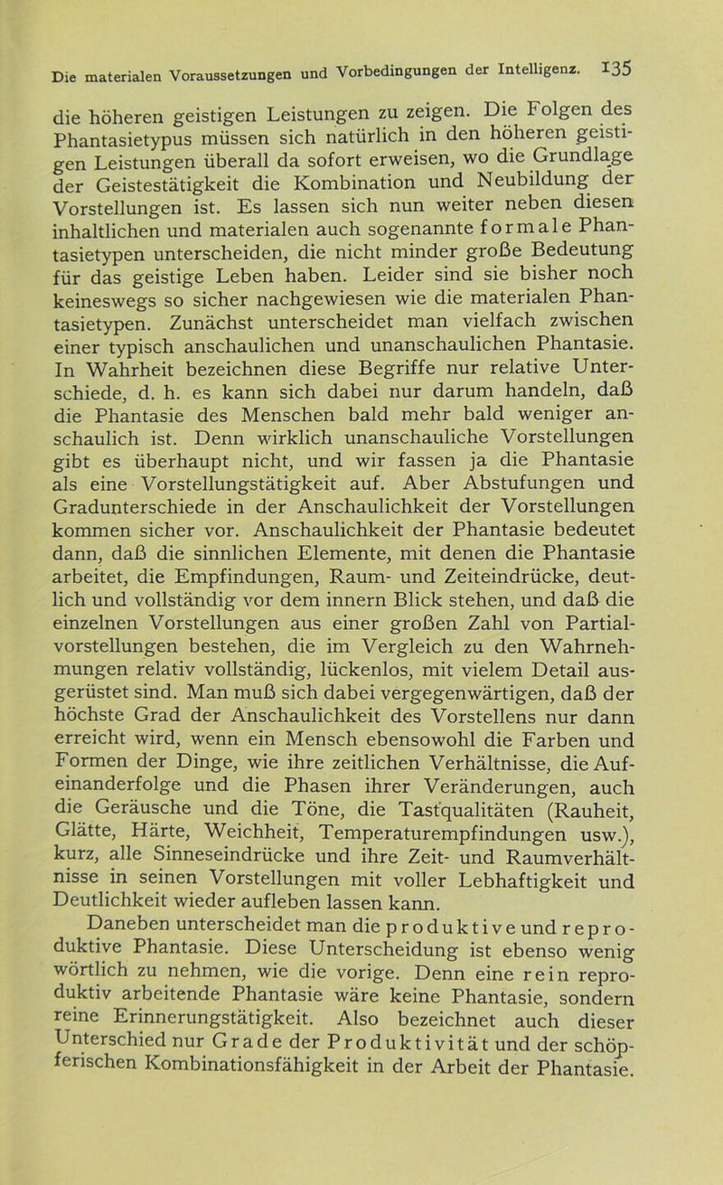 die höheren geistigen Leistungen zu zeigen. Die Folgen des Phantasietypus müssen sich natürlich in den höheren geisti- gen Leistungen überall da sofort erweisen, wo die Grundlage der Geistestätigkeit die Kombination und Neubildung der Vorstellungen ist. Es lassen sich nun weiter neben diesen inhaltlichen und materialen auch sogenannte formale Phan- tasietypen unterscheiden, die nicht minder große Bedeutung für das geistige Leben haben. Leider sind sie bisher noch keineswegs so sicher nachgewiesen wie die materialen Phan- tasietypen. Zunächst unterscheidet man vielfach zwischen einer typisch anschaulichen und unanschaulichen Phantasie. In Wahrheit bezeichnen diese Begriffe nur relative Unter- schiede, d. h. es kann sich dabei nur darum handeln, daß die Phantasie des Menschen bald mehr bald weniger an- schaulich ist. Denn wirklich unanschauliche Vorstellungen gibt es überhaupt nicht, und wir fassen ja die Phantasie als eine Vorstellungstätigkeit auf. Aber Abstufungen und Gradunterschiede in der Anschaulichkeit der Vorstellungen kommen sicher vor. Anschaulichkeit der Phantasie bedeutet dann, daß die sinnlichen Elemente, mit denen die Phantasie arbeitet, die Empfindungen, Raum- und Zeiteindrücke, deut- lich und vollständig vor dem innern Blick stehen, und daß die einzelnen Vorstellungen aus einer großen Zahl von Partial- vorstellungen bestehen, die im Vergleich zu den Wahrneh- mungen relativ vollständig, lückenlos, mit vielem Detail aus- gerüstet sind. Man muß sich dabei vergegenwärtigen, daß der höchste Grad der Anschaulichkeit des Vorstellens nur dann erreicht wird, wenn ein Mensch ebensowohl die Farben und Formen der Dinge, wie ihre zeitlichen Verhältnisse, die Auf- einanderfolge und die Phasen ihrer Veränderungen, auch die Geräusche und die Töne, die Tastqualitäten (Rauheit, Glätte, Härte, Weichheit, Temperaturempfindungen usw.), kurz, alle Sinneseindrücke und ihre Zeit- und Raumverhält- nisse in seinen Vorstellungen mit voller Lebhaftigkeit und Deutlichkeit wieder aufleben lassen kann. Daneben unterscheidet man die produktive und repro- duktive Phantasie. Diese Unterscheidung ist ebenso wenig wörtlich zu nehmen, wie die vorige. Denn eine rein repro- duktiv arbeitende Phantasie wäre keine Phantasie, sondern reine Erinnerungstätigkeit. Also bezeichnet auch dieser Unterschied nur Grade der Produktivität und der schöp- ferischen Kombinationsfähigkeit in der Arbeit der Phantasie.
